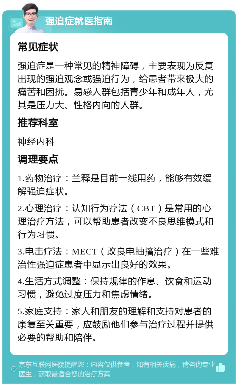 强迫症就医指南 常见症状 强迫症是一种常见的精神障碍，主要表现为反复出现的强迫观念或强迫行为，给患者带来极大的痛苦和困扰。易感人群包括青少年和成年人，尤其是压力大、性格内向的人群。 推荐科室 神经内科 调理要点 1.药物治疗：兰释是目前一线用药，能够有效缓解强迫症状。 2.心理治疗：认知行为疗法（CBT）是常用的心理治疗方法，可以帮助患者改变不良思维模式和行为习惯。 3.电击疗法：MECT（改良电抽搐治疗）在一些难治性强迫症患者中显示出良好的效果。 4.生活方式调整：保持规律的作息、饮食和运动习惯，避免过度压力和焦虑情绪。 5.家庭支持：家人和朋友的理解和支持对患者的康复至关重要，应鼓励他们参与治疗过程并提供必要的帮助和陪伴。