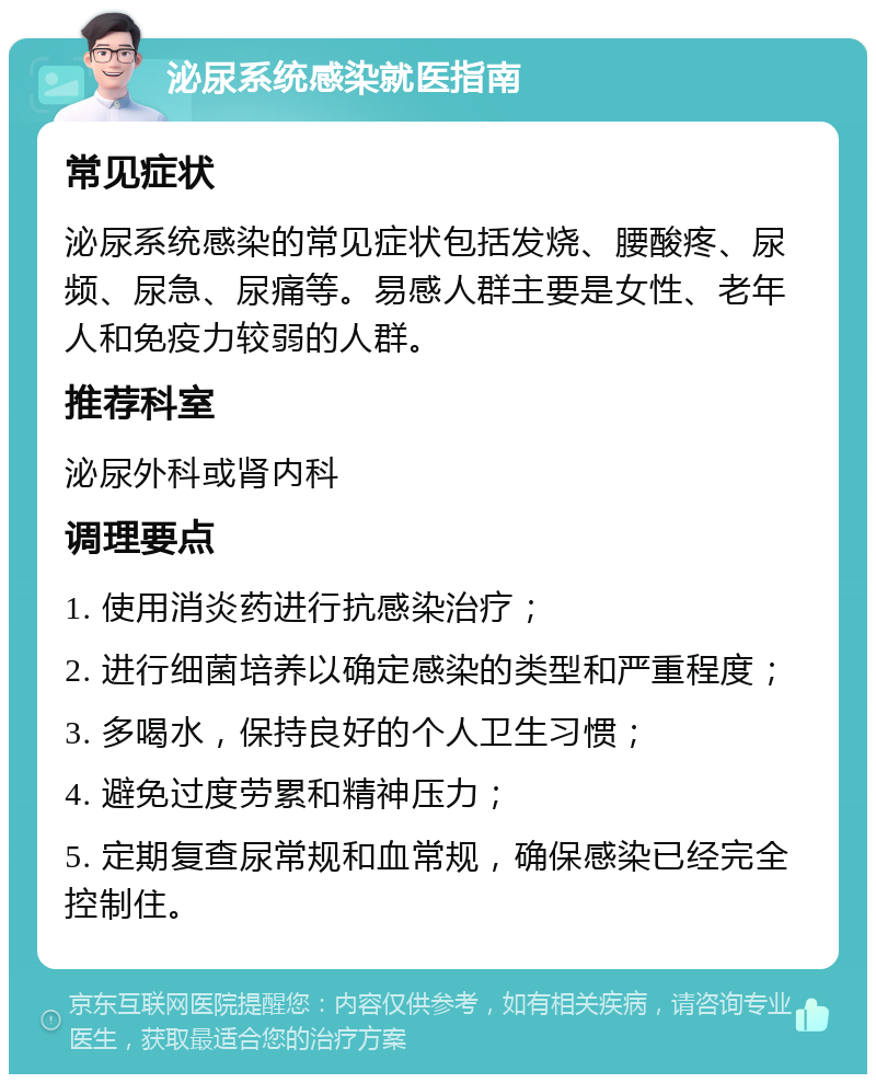 泌尿系统感染就医指南 常见症状 泌尿系统感染的常见症状包括发烧、腰酸疼、尿频、尿急、尿痛等。易感人群主要是女性、老年人和免疫力较弱的人群。 推荐科室 泌尿外科或肾内科 调理要点 1. 使用消炎药进行抗感染治疗； 2. 进行细菌培养以确定感染的类型和严重程度； 3. 多喝水，保持良好的个人卫生习惯； 4. 避免过度劳累和精神压力； 5. 定期复查尿常规和血常规，确保感染已经完全控制住。