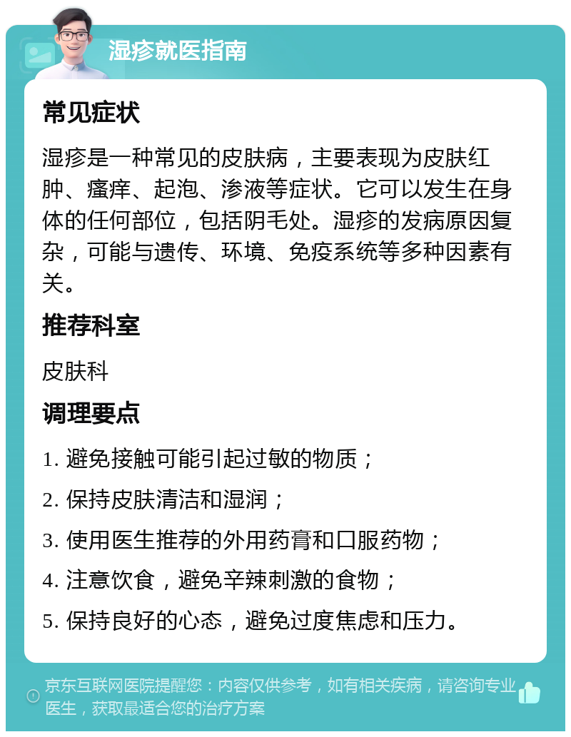 湿疹就医指南 常见症状 湿疹是一种常见的皮肤病，主要表现为皮肤红肿、瘙痒、起泡、渗液等症状。它可以发生在身体的任何部位，包括阴毛处。湿疹的发病原因复杂，可能与遗传、环境、免疫系统等多种因素有关。 推荐科室 皮肤科 调理要点 1. 避免接触可能引起过敏的物质； 2. 保持皮肤清洁和湿润； 3. 使用医生推荐的外用药膏和口服药物； 4. 注意饮食，避免辛辣刺激的食物； 5. 保持良好的心态，避免过度焦虑和压力。