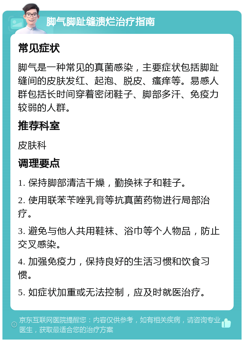 脚气脚趾缝溃烂治疗指南 常见症状 脚气是一种常见的真菌感染，主要症状包括脚趾缝间的皮肤发红、起泡、脱皮、瘙痒等。易感人群包括长时间穿着密闭鞋子、脚部多汗、免疫力较弱的人群。 推荐科室 皮肤科 调理要点 1. 保持脚部清洁干燥，勤换袜子和鞋子。 2. 使用联苯苄唑乳膏等抗真菌药物进行局部治疗。 3. 避免与他人共用鞋袜、浴巾等个人物品，防止交叉感染。 4. 加强免疫力，保持良好的生活习惯和饮食习惯。 5. 如症状加重或无法控制，应及时就医治疗。