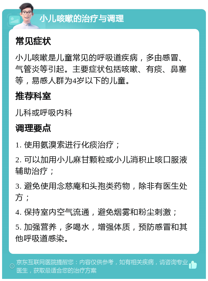 小儿咳嗽的治疗与调理 常见症状 小儿咳嗽是儿童常见的呼吸道疾病，多由感冒、气管炎等引起。主要症状包括咳嗽、有痰、鼻塞等，易感人群为4岁以下的儿童。 推荐科室 儿科或呼吸内科 调理要点 1. 使用氨溴索进行化痰治疗； 2. 可以加用小儿麻甘颗粒或小儿消积止咳口服液辅助治疗； 3. 避免使用念慈庵和头孢类药物，除非有医生处方； 4. 保持室内空气流通，避免烟雾和粉尘刺激； 5. 加强营养，多喝水，增强体质，预防感冒和其他呼吸道感染。