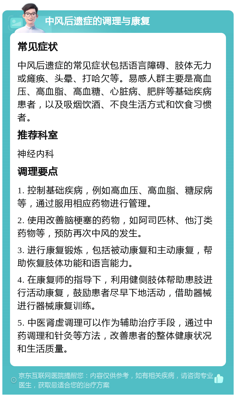 中风后遗症的调理与康复 常见症状 中风后遗症的常见症状包括语言障碍、肢体无力或瘫痪、头晕、打哈欠等。易感人群主要是高血压、高血脂、高血糖、心脏病、肥胖等基础疾病患者，以及吸烟饮酒、不良生活方式和饮食习惯者。 推荐科室 神经内科 调理要点 1. 控制基础疾病，例如高血压、高血脂、糖尿病等，通过服用相应药物进行管理。 2. 使用改善脑梗塞的药物，如阿司匹林、他汀类药物等，预防再次中风的发生。 3. 进行康复锻炼，包括被动康复和主动康复，帮助恢复肢体功能和语言能力。 4. 在康复师的指导下，利用健侧肢体帮助患肢进行活动康复，鼓励患者尽早下地活动，借助器械进行器械康复训练。 5. 中医肾虚调理可以作为辅助治疗手段，通过中药调理和针灸等方法，改善患者的整体健康状况和生活质量。