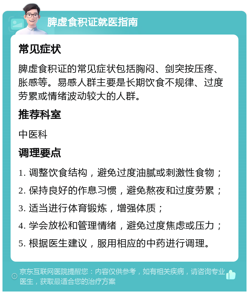 脾虚食积证就医指南 常见症状 脾虚食积证的常见症状包括胸闷、剑突按压疼、胀感等。易感人群主要是长期饮食不规律、过度劳累或情绪波动较大的人群。 推荐科室 中医科 调理要点 1. 调整饮食结构，避免过度油腻或刺激性食物； 2. 保持良好的作息习惯，避免熬夜和过度劳累； 3. 适当进行体育锻炼，增强体质； 4. 学会放松和管理情绪，避免过度焦虑或压力； 5. 根据医生建议，服用相应的中药进行调理。