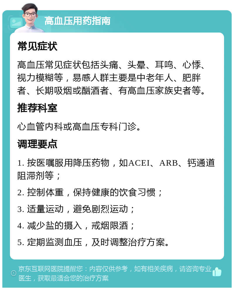 高血压用药指南 常见症状 高血压常见症状包括头痛、头晕、耳鸣、心悸、视力模糊等，易感人群主要是中老年人、肥胖者、长期吸烟或酗酒者、有高血压家族史者等。 推荐科室 心血管内科或高血压专科门诊。 调理要点 1. 按医嘱服用降压药物，如ACEI、ARB、钙通道阻滞剂等； 2. 控制体重，保持健康的饮食习惯； 3. 适量运动，避免剧烈运动； 4. 减少盐的摄入，戒烟限酒； 5. 定期监测血压，及时调整治疗方案。