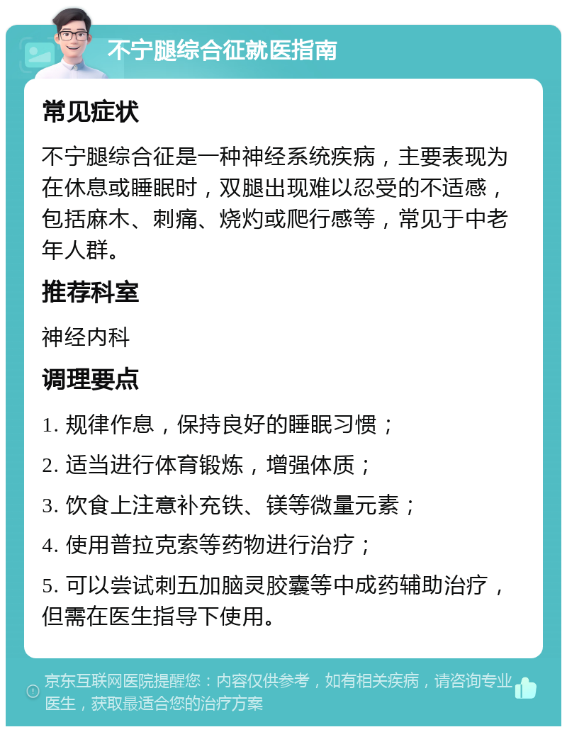 不宁腿综合征就医指南 常见症状 不宁腿综合征是一种神经系统疾病，主要表现为在休息或睡眠时，双腿出现难以忍受的不适感，包括麻木、刺痛、烧灼或爬行感等，常见于中老年人群。 推荐科室 神经内科 调理要点 1. 规律作息，保持良好的睡眠习惯； 2. 适当进行体育锻炼，增强体质； 3. 饮食上注意补充铁、镁等微量元素； 4. 使用普拉克索等药物进行治疗； 5. 可以尝试刺五加脑灵胶囊等中成药辅助治疗，但需在医生指导下使用。