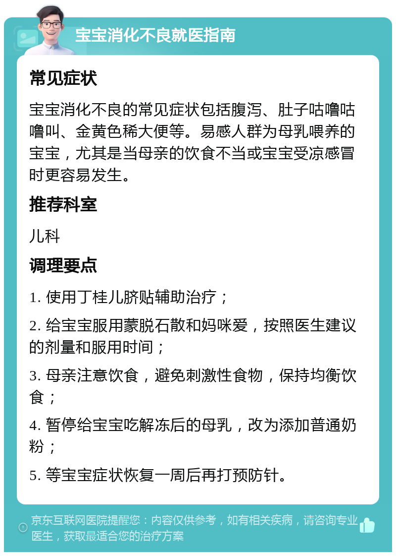 宝宝消化不良就医指南 常见症状 宝宝消化不良的常见症状包括腹泻、肚子咕噜咕噜叫、金黄色稀大便等。易感人群为母乳喂养的宝宝，尤其是当母亲的饮食不当或宝宝受凉感冒时更容易发生。 推荐科室 儿科 调理要点 1. 使用丁桂儿脐贴辅助治疗； 2. 给宝宝服用蒙脱石散和妈咪爱，按照医生建议的剂量和服用时间； 3. 母亲注意饮食，避免刺激性食物，保持均衡饮食； 4. 暂停给宝宝吃解冻后的母乳，改为添加普通奶粉； 5. 等宝宝症状恢复一周后再打预防针。