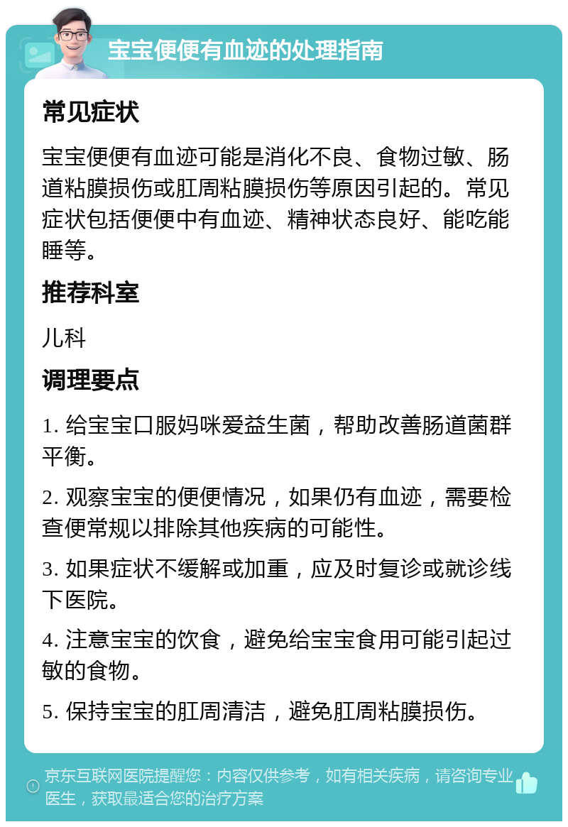 宝宝便便有血迹的处理指南 常见症状 宝宝便便有血迹可能是消化不良、食物过敏、肠道粘膜损伤或肛周粘膜损伤等原因引起的。常见症状包括便便中有血迹、精神状态良好、能吃能睡等。 推荐科室 儿科 调理要点 1. 给宝宝口服妈咪爱益生菌，帮助改善肠道菌群平衡。 2. 观察宝宝的便便情况，如果仍有血迹，需要检查便常规以排除其他疾病的可能性。 3. 如果症状不缓解或加重，应及时复诊或就诊线下医院。 4. 注意宝宝的饮食，避免给宝宝食用可能引起过敏的食物。 5. 保持宝宝的肛周清洁，避免肛周粘膜损伤。