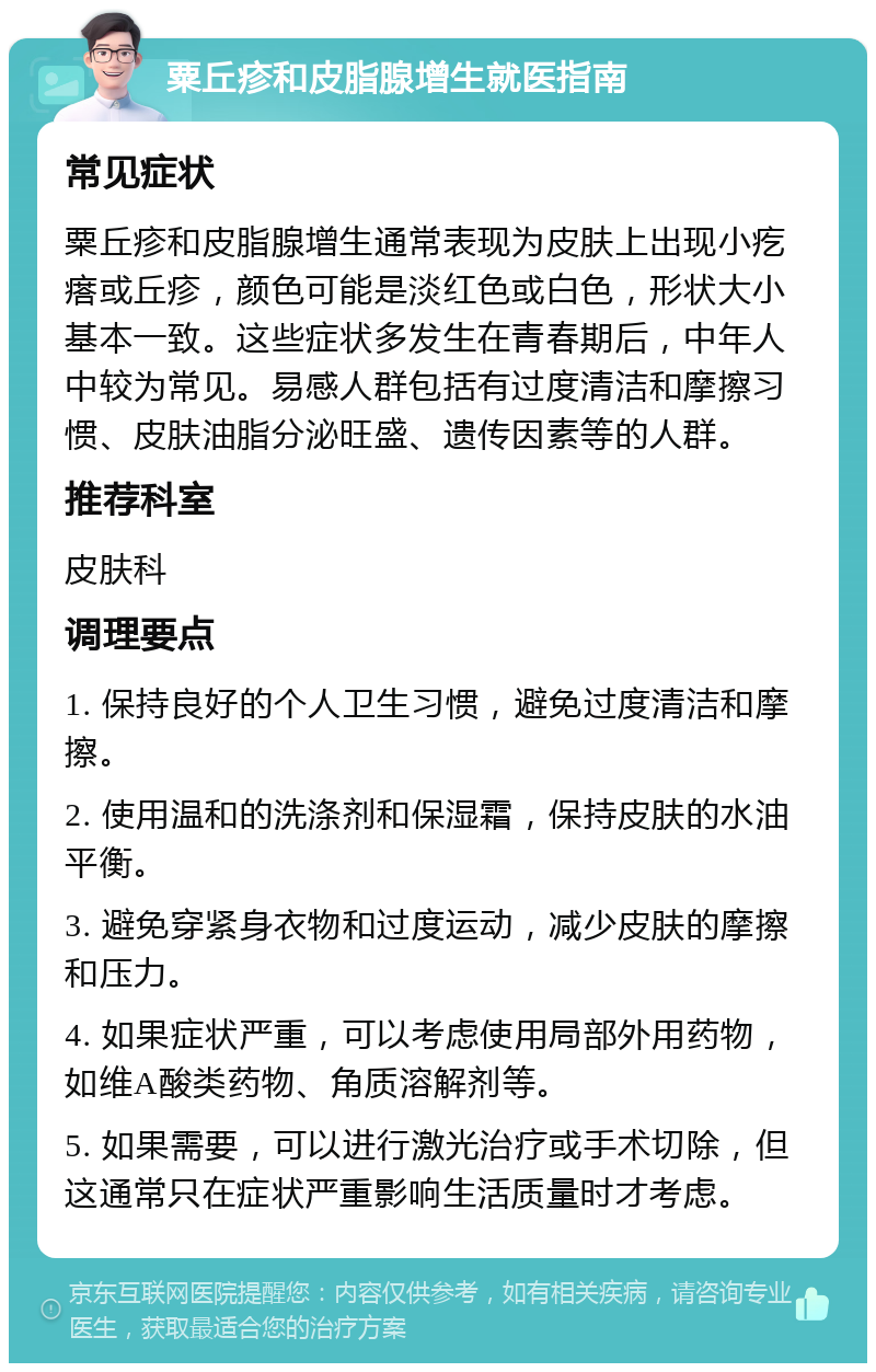 粟丘疹和皮脂腺增生就医指南 常见症状 粟丘疹和皮脂腺增生通常表现为皮肤上出现小疙瘩或丘疹，颜色可能是淡红色或白色，形状大小基本一致。这些症状多发生在青春期后，中年人中较为常见。易感人群包括有过度清洁和摩擦习惯、皮肤油脂分泌旺盛、遗传因素等的人群。 推荐科室 皮肤科 调理要点 1. 保持良好的个人卫生习惯，避免过度清洁和摩擦。 2. 使用温和的洗涤剂和保湿霜，保持皮肤的水油平衡。 3. 避免穿紧身衣物和过度运动，减少皮肤的摩擦和压力。 4. 如果症状严重，可以考虑使用局部外用药物，如维A酸类药物、角质溶解剂等。 5. 如果需要，可以进行激光治疗或手术切除，但这通常只在症状严重影响生活质量时才考虑。