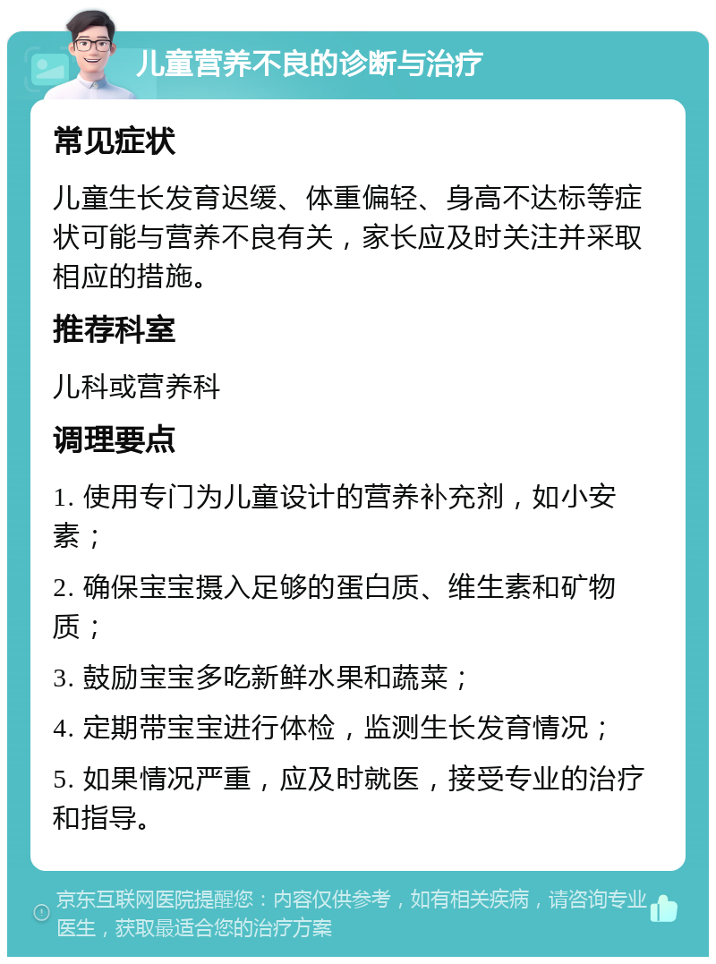 儿童营养不良的诊断与治疗 常见症状 儿童生长发育迟缓、体重偏轻、身高不达标等症状可能与营养不良有关，家长应及时关注并采取相应的措施。 推荐科室 儿科或营养科 调理要点 1. 使用专门为儿童设计的营养补充剂，如小安素； 2. 确保宝宝摄入足够的蛋白质、维生素和矿物质； 3. 鼓励宝宝多吃新鲜水果和蔬菜； 4. 定期带宝宝进行体检，监测生长发育情况； 5. 如果情况严重，应及时就医，接受专业的治疗和指导。