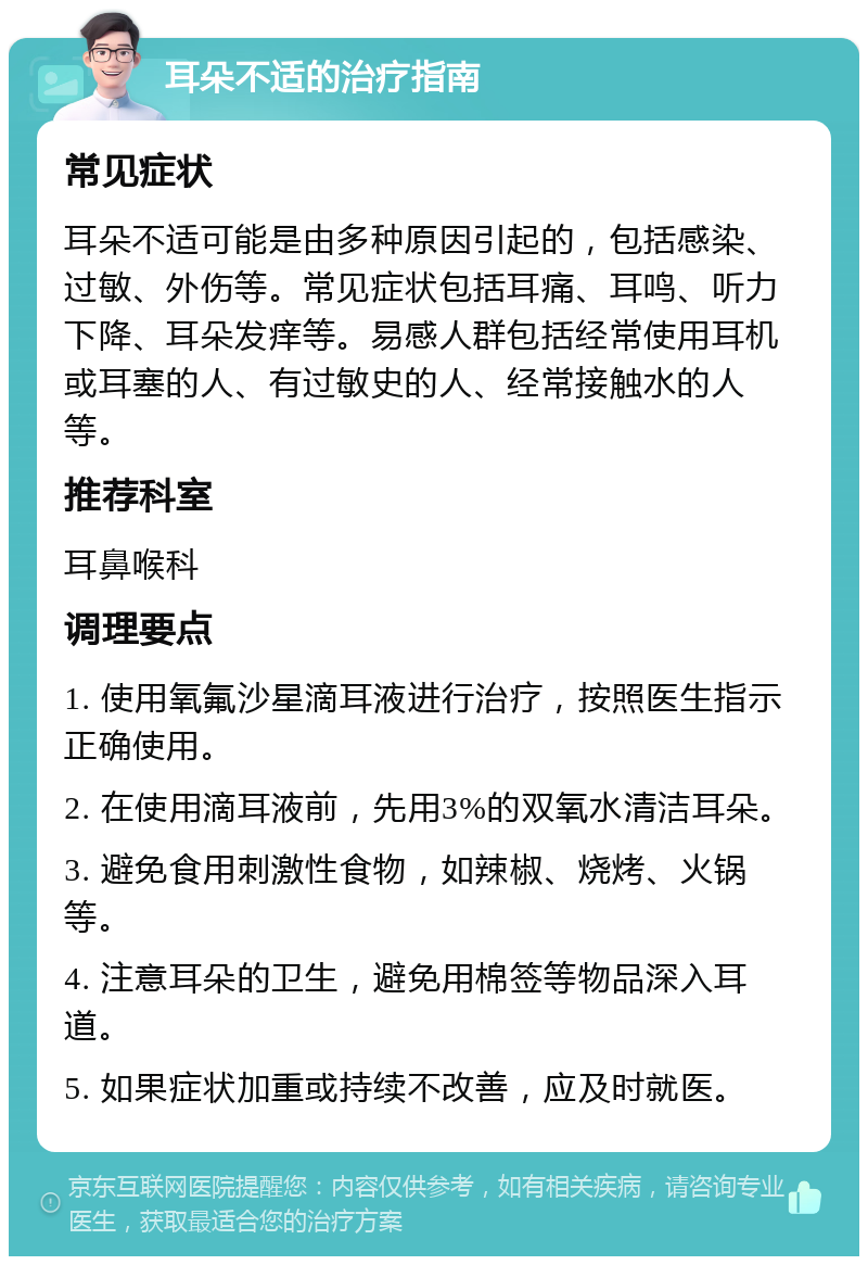 耳朵不适的治疗指南 常见症状 耳朵不适可能是由多种原因引起的，包括感染、过敏、外伤等。常见症状包括耳痛、耳鸣、听力下降、耳朵发痒等。易感人群包括经常使用耳机或耳塞的人、有过敏史的人、经常接触水的人等。 推荐科室 耳鼻喉科 调理要点 1. 使用氧氟沙星滴耳液进行治疗，按照医生指示正确使用。 2. 在使用滴耳液前，先用3%的双氧水清洁耳朵。 3. 避免食用刺激性食物，如辣椒、烧烤、火锅等。 4. 注意耳朵的卫生，避免用棉签等物品深入耳道。 5. 如果症状加重或持续不改善，应及时就医。