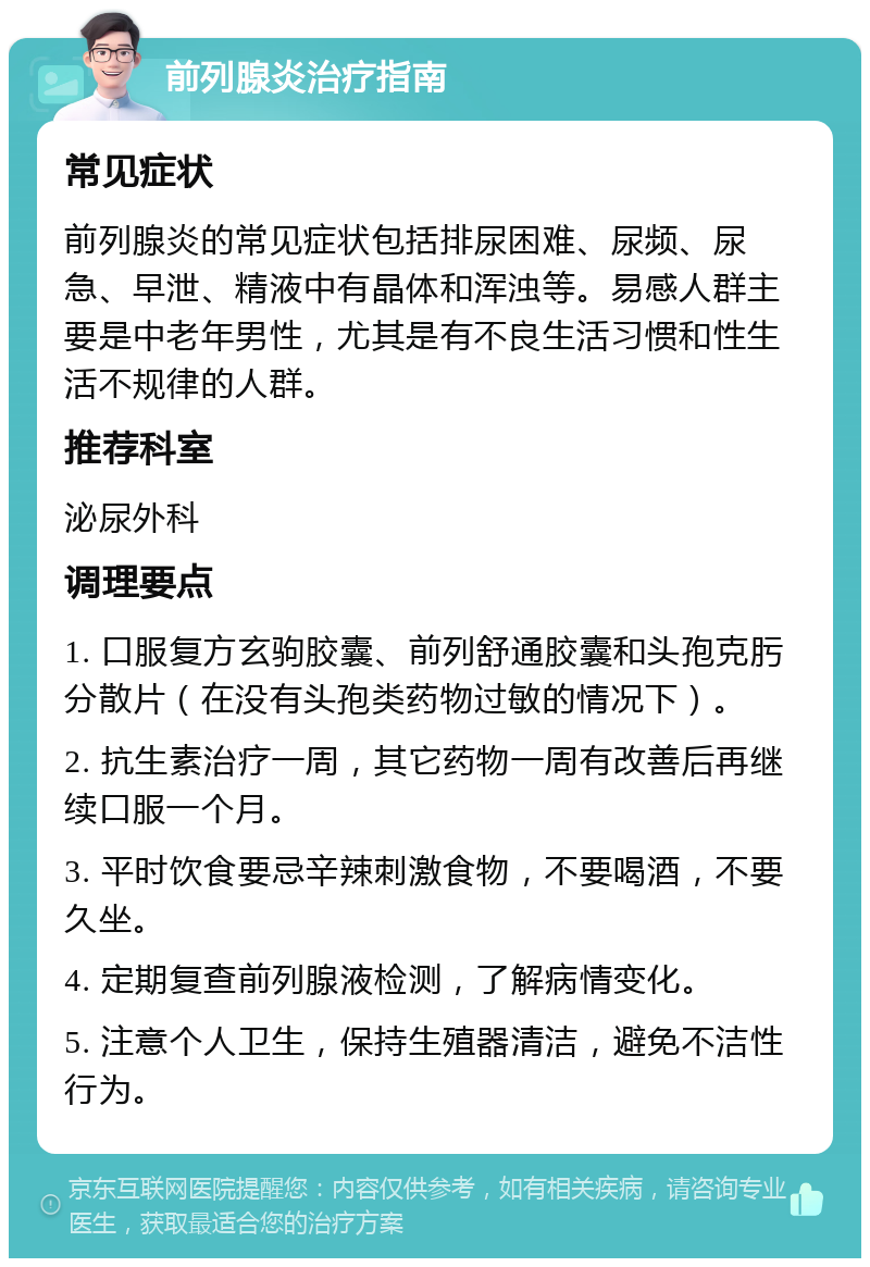 前列腺炎治疗指南 常见症状 前列腺炎的常见症状包括排尿困难、尿频、尿急、早泄、精液中有晶体和浑浊等。易感人群主要是中老年男性，尤其是有不良生活习惯和性生活不规律的人群。 推荐科室 泌尿外科 调理要点 1. 口服复方玄驹胶囊、前列舒通胶囊和头孢克肟分散片（在没有头孢类药物过敏的情况下）。 2. 抗生素治疗一周，其它药物一周有改善后再继续口服一个月。 3. 平时饮食要忌辛辣刺激食物，不要喝酒，不要久坐。 4. 定期复查前列腺液检测，了解病情变化。 5. 注意个人卫生，保持生殖器清洁，避免不洁性行为。