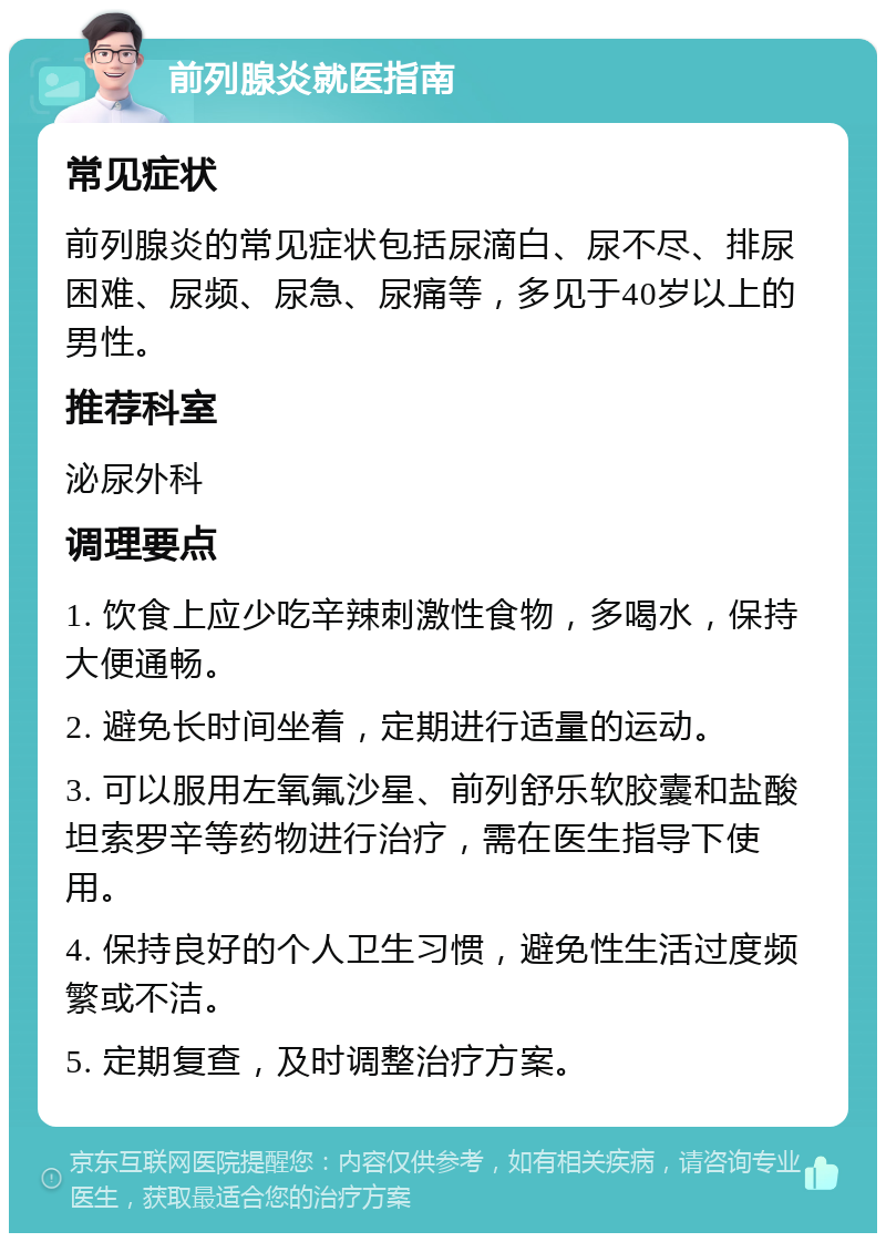 前列腺炎就医指南 常见症状 前列腺炎的常见症状包括尿滴白、尿不尽、排尿困难、尿频、尿急、尿痛等，多见于40岁以上的男性。 推荐科室 泌尿外科 调理要点 1. 饮食上应少吃辛辣刺激性食物，多喝水，保持大便通畅。 2. 避免长时间坐着，定期进行适量的运动。 3. 可以服用左氧氟沙星、前列舒乐软胶囊和盐酸坦索罗辛等药物进行治疗，需在医生指导下使用。 4. 保持良好的个人卫生习惯，避免性生活过度频繁或不洁。 5. 定期复查，及时调整治疗方案。