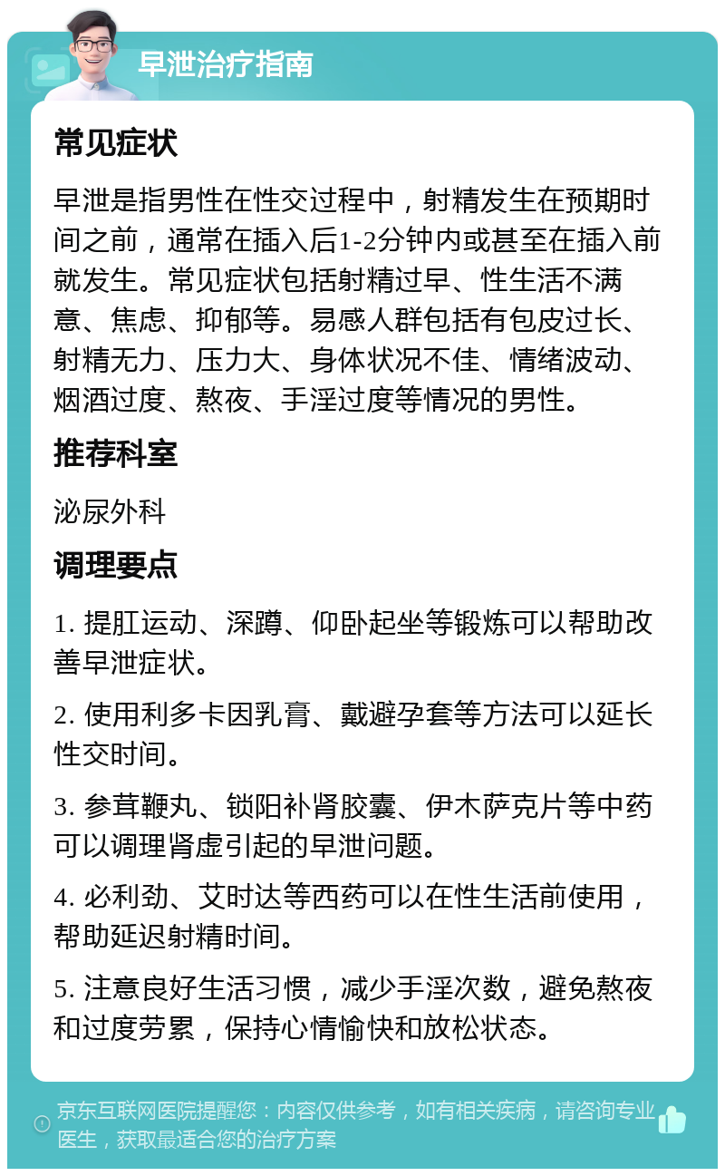 早泄治疗指南 常见症状 早泄是指男性在性交过程中，射精发生在预期时间之前，通常在插入后1-2分钟内或甚至在插入前就发生。常见症状包括射精过早、性生活不满意、焦虑、抑郁等。易感人群包括有包皮过长、射精无力、压力大、身体状况不佳、情绪波动、烟酒过度、熬夜、手淫过度等情况的男性。 推荐科室 泌尿外科 调理要点 1. 提肛运动、深蹲、仰卧起坐等锻炼可以帮助改善早泄症状。 2. 使用利多卡因乳膏、戴避孕套等方法可以延长性交时间。 3. 参茸鞭丸、锁阳补肾胶囊、伊木萨克片等中药可以调理肾虚引起的早泄问题。 4. 必利劲、艾时达等西药可以在性生活前使用，帮助延迟射精时间。 5. 注意良好生活习惯，减少手淫次数，避免熬夜和过度劳累，保持心情愉快和放松状态。