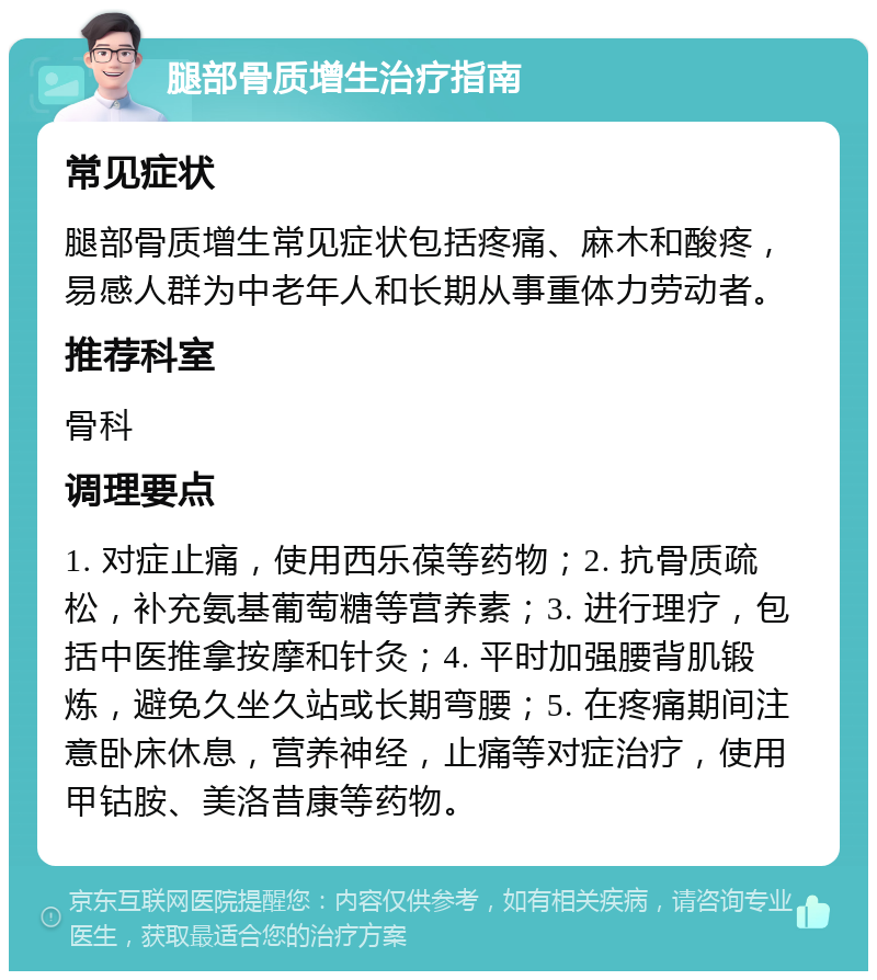 腿部骨质增生治疗指南 常见症状 腿部骨质增生常见症状包括疼痛、麻木和酸疼，易感人群为中老年人和长期从事重体力劳动者。 推荐科室 骨科 调理要点 1. 对症止痛，使用西乐葆等药物；2. 抗骨质疏松，补充氨基葡萄糖等营养素；3. 进行理疗，包括中医推拿按摩和针灸；4. 平时加强腰背肌锻炼，避免久坐久站或长期弯腰；5. 在疼痛期间注意卧床休息，营养神经，止痛等对症治疗，使用甲钴胺、美洛昔康等药物。