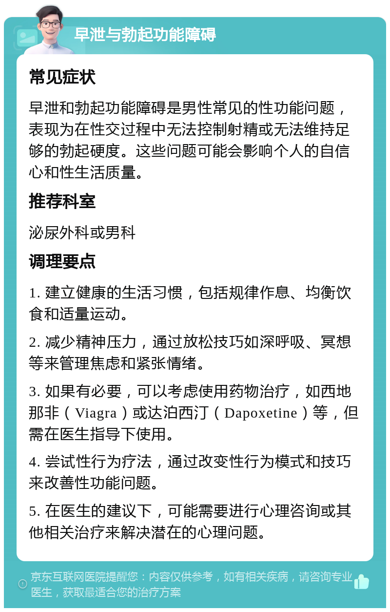 早泄与勃起功能障碍 常见症状 早泄和勃起功能障碍是男性常见的性功能问题，表现为在性交过程中无法控制射精或无法维持足够的勃起硬度。这些问题可能会影响个人的自信心和性生活质量。 推荐科室 泌尿外科或男科 调理要点 1. 建立健康的生活习惯，包括规律作息、均衡饮食和适量运动。 2. 减少精神压力，通过放松技巧如深呼吸、冥想等来管理焦虑和紧张情绪。 3. 如果有必要，可以考虑使用药物治疗，如西地那非（Viagra）或达泊西汀（Dapoxetine）等，但需在医生指导下使用。 4. 尝试性行为疗法，通过改变性行为模式和技巧来改善性功能问题。 5. 在医生的建议下，可能需要进行心理咨询或其他相关治疗来解决潜在的心理问题。