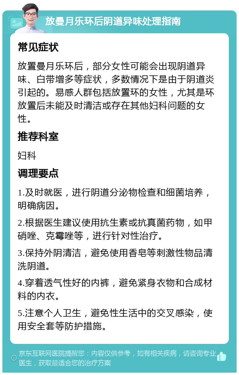 放曼月乐环后阴道异味处理指南 常见症状 放置曼月乐环后，部分女性可能会出现阴道异味、白带增多等症状，多数情况下是由于阴道炎引起的。易感人群包括放置环的女性，尤其是环放置后未能及时清洁或存在其他妇科问题的女性。 推荐科室 妇科 调理要点 1.及时就医，进行阴道分泌物检查和细菌培养，明确病因。 2.根据医生建议使用抗生素或抗真菌药物，如甲硝唑、克霉唑等，进行针对性治疗。 3.保持外阴清洁，避免使用香皂等刺激性物品清洗阴道。 4.穿着透气性好的内裤，避免紧身衣物和合成材料的内衣。 5.注意个人卫生，避免性生活中的交叉感染，使用安全套等防护措施。