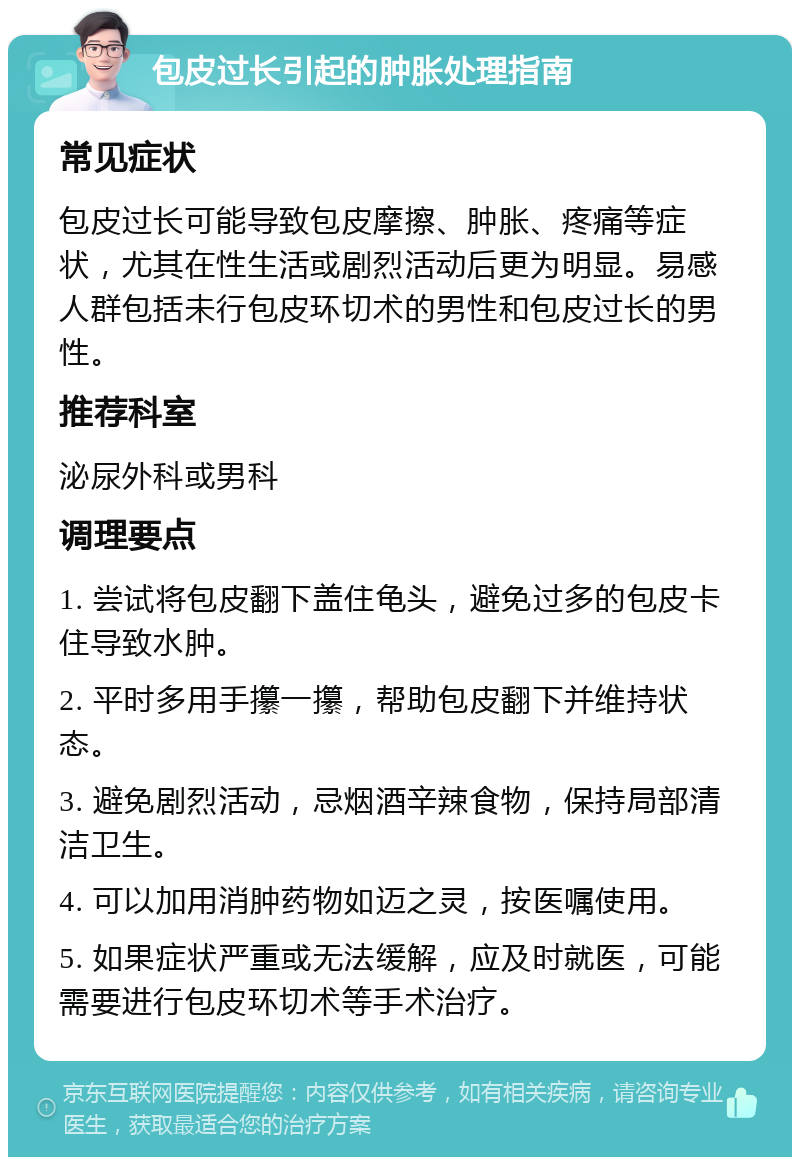 包皮过长引起的肿胀处理指南 常见症状 包皮过长可能导致包皮摩擦、肿胀、疼痛等症状，尤其在性生活或剧烈活动后更为明显。易感人群包括未行包皮环切术的男性和包皮过长的男性。 推荐科室 泌尿外科或男科 调理要点 1. 尝试将包皮翻下盖住龟头，避免过多的包皮卡住导致水肿。 2. 平时多用手攥一攥，帮助包皮翻下并维持状态。 3. 避免剧烈活动，忌烟酒辛辣食物，保持局部清洁卫生。 4. 可以加用消肿药物如迈之灵，按医嘱使用。 5. 如果症状严重或无法缓解，应及时就医，可能需要进行包皮环切术等手术治疗。