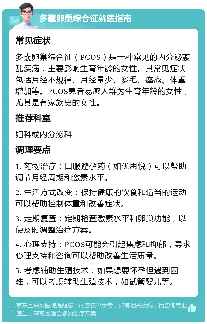 多囊卵巢综合征就医指南 常见症状 多囊卵巢综合征（PCOS）是一种常见的内分泌紊乱疾病，主要影响生育年龄的女性。其常见症状包括月经不规律、月经量少、多毛、痤疮、体重增加等。PCOS患者易感人群为生育年龄的女性，尤其是有家族史的女性。 推荐科室 妇科或内分泌科 调理要点 1. 药物治疗：口服避孕药（如优思悦）可以帮助调节月经周期和激素水平。 2. 生活方式改变：保持健康的饮食和适当的运动可以帮助控制体重和改善症状。 3. 定期复查：定期检查激素水平和卵巢功能，以便及时调整治疗方案。 4. 心理支持：PCOS可能会引起焦虑和抑郁，寻求心理支持和咨询可以帮助改善生活质量。 5. 考虑辅助生殖技术：如果想要怀孕但遇到困难，可以考虑辅助生殖技术，如试管婴儿等。