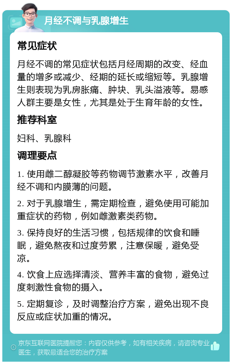 月经不调与乳腺增生 常见症状 月经不调的常见症状包括月经周期的改变、经血量的增多或减少、经期的延长或缩短等。乳腺增生则表现为乳房胀痛、肿块、乳头溢液等。易感人群主要是女性，尤其是处于生育年龄的女性。 推荐科室 妇科、乳腺科 调理要点 1. 使用雌二醇凝胶等药物调节激素水平，改善月经不调和内膜薄的问题。 2. 对于乳腺增生，需定期检查，避免使用可能加重症状的药物，例如雌激素类药物。 3. 保持良好的生活习惯，包括规律的饮食和睡眠，避免熬夜和过度劳累，注意保暖，避免受凉。 4. 饮食上应选择清淡、营养丰富的食物，避免过度刺激性食物的摄入。 5. 定期复诊，及时调整治疗方案，避免出现不良反应或症状加重的情况。