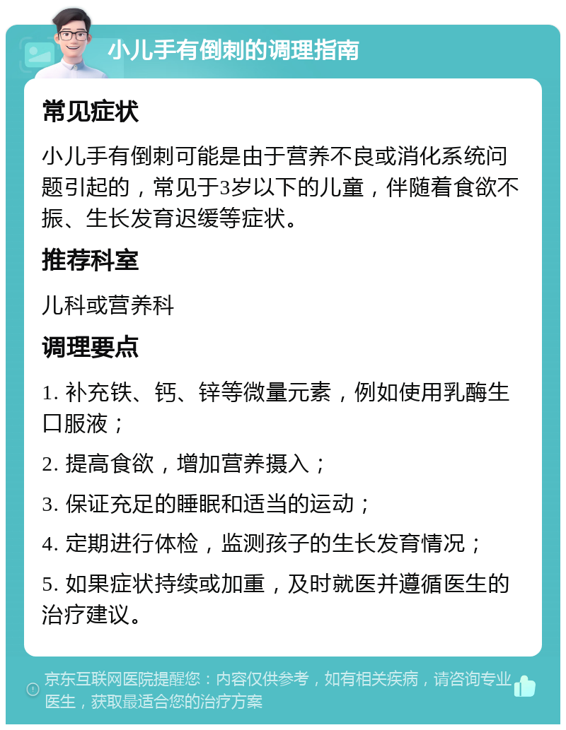 小儿手有倒刺的调理指南 常见症状 小儿手有倒刺可能是由于营养不良或消化系统问题引起的，常见于3岁以下的儿童，伴随着食欲不振、生长发育迟缓等症状。 推荐科室 儿科或营养科 调理要点 1. 补充铁、钙、锌等微量元素，例如使用乳酶生口服液； 2. 提高食欲，增加营养摄入； 3. 保证充足的睡眠和适当的运动； 4. 定期进行体检，监测孩子的生长发育情况； 5. 如果症状持续或加重，及时就医并遵循医生的治疗建议。