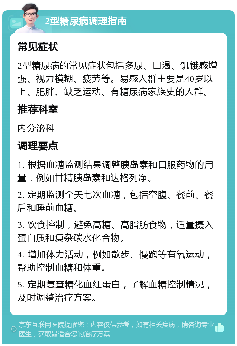 2型糖尿病调理指南 常见症状 2型糖尿病的常见症状包括多尿、口渴、饥饿感增强、视力模糊、疲劳等。易感人群主要是40岁以上、肥胖、缺乏运动、有糖尿病家族史的人群。 推荐科室 内分泌科 调理要点 1. 根据血糖监测结果调整胰岛素和口服药物的用量，例如甘精胰岛素和达格列净。 2. 定期监测全天七次血糖，包括空腹、餐前、餐后和睡前血糖。 3. 饮食控制，避免高糖、高脂肪食物，适量摄入蛋白质和复杂碳水化合物。 4. 增加体力活动，例如散步、慢跑等有氧运动，帮助控制血糖和体重。 5. 定期复查糖化血红蛋白，了解血糖控制情况，及时调整治疗方案。