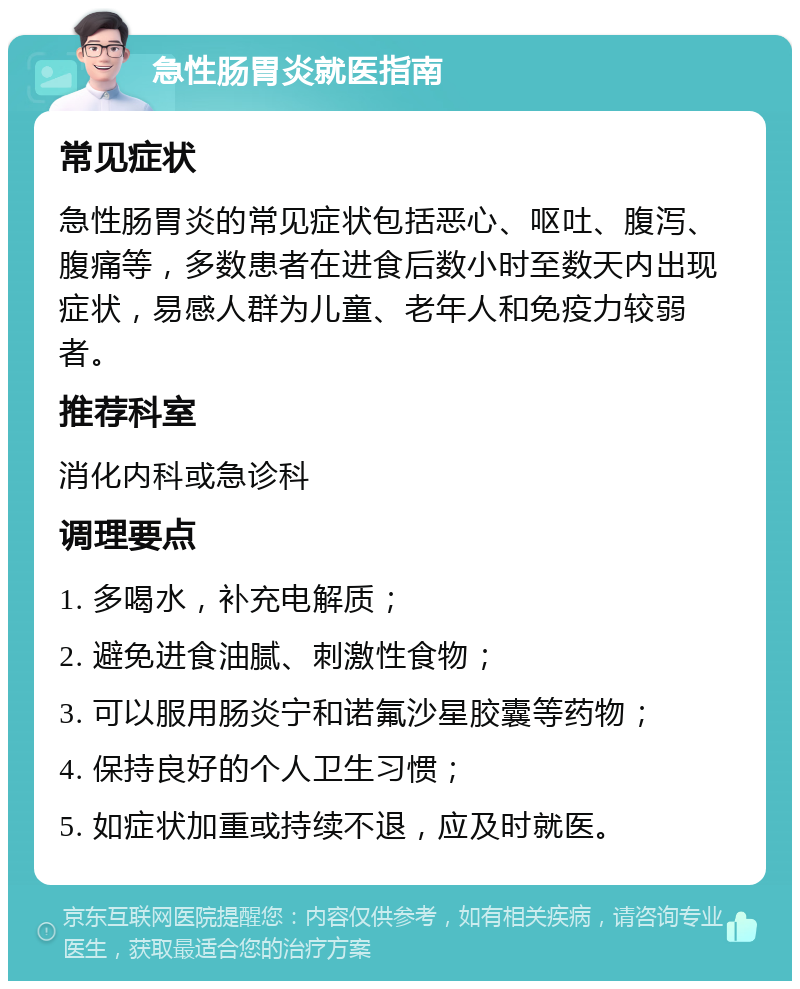 急性肠胃炎就医指南 常见症状 急性肠胃炎的常见症状包括恶心、呕吐、腹泻、腹痛等，多数患者在进食后数小时至数天内出现症状，易感人群为儿童、老年人和免疫力较弱者。 推荐科室 消化内科或急诊科 调理要点 1. 多喝水，补充电解质； 2. 避免进食油腻、刺激性食物； 3. 可以服用肠炎宁和诺氟沙星胶囊等药物； 4. 保持良好的个人卫生习惯； 5. 如症状加重或持续不退，应及时就医。