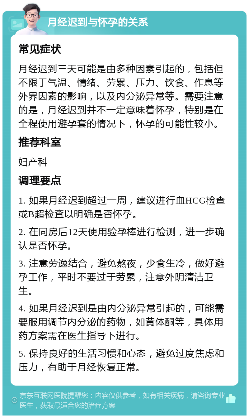 月经迟到与怀孕的关系 常见症状 月经迟到三天可能是由多种因素引起的，包括但不限于气温、情绪、劳累、压力、饮食、作息等外界因素的影响，以及内分泌异常等。需要注意的是，月经迟到并不一定意味着怀孕，特别是在全程使用避孕套的情况下，怀孕的可能性较小。 推荐科室 妇产科 调理要点 1. 如果月经迟到超过一周，建议进行血HCG检查或B超检查以明确是否怀孕。 2. 在同房后12天使用验孕棒进行检测，进一步确认是否怀孕。 3. 注意劳逸结合，避免熬夜，少食生冷，做好避孕工作，平时不要过于劳累，注意外阴清洁卫生。 4. 如果月经迟到是由内分泌异常引起的，可能需要服用调节内分泌的药物，如黄体酮等，具体用药方案需在医生指导下进行。 5. 保持良好的生活习惯和心态，避免过度焦虑和压力，有助于月经恢复正常。