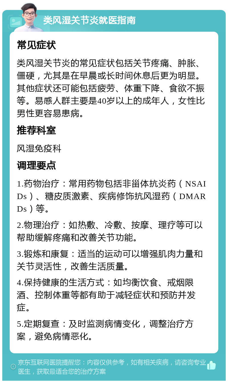 类风湿关节炎就医指南 常见症状 类风湿关节炎的常见症状包括关节疼痛、肿胀、僵硬，尤其是在早晨或长时间休息后更为明显。其他症状还可能包括疲劳、体重下降、食欲不振等。易感人群主要是40岁以上的成年人，女性比男性更容易患病。 推荐科室 风湿免疫科 调理要点 1.药物治疗：常用药物包括非甾体抗炎药（NSAIDs）、糖皮质激素、疾病修饰抗风湿药（DMARDs）等。 2.物理治疗：如热敷、冷敷、按摩、理疗等可以帮助缓解疼痛和改善关节功能。 3.锻炼和康复：适当的运动可以增强肌肉力量和关节灵活性，改善生活质量。 4.保持健康的生活方式：如均衡饮食、戒烟限酒、控制体重等都有助于减轻症状和预防并发症。 5.定期复查：及时监测病情变化，调整治疗方案，避免病情恶化。