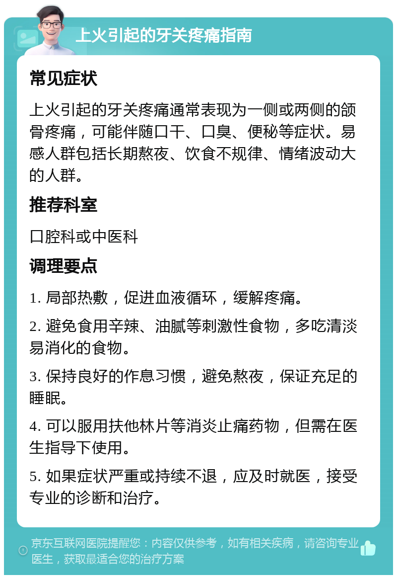 上火引起的牙关疼痛指南 常见症状 上火引起的牙关疼痛通常表现为一侧或两侧的颌骨疼痛，可能伴随口干、口臭、便秘等症状。易感人群包括长期熬夜、饮食不规律、情绪波动大的人群。 推荐科室 口腔科或中医科 调理要点 1. 局部热敷，促进血液循环，缓解疼痛。 2. 避免食用辛辣、油腻等刺激性食物，多吃清淡易消化的食物。 3. 保持良好的作息习惯，避免熬夜，保证充足的睡眠。 4. 可以服用扶他林片等消炎止痛药物，但需在医生指导下使用。 5. 如果症状严重或持续不退，应及时就医，接受专业的诊断和治疗。