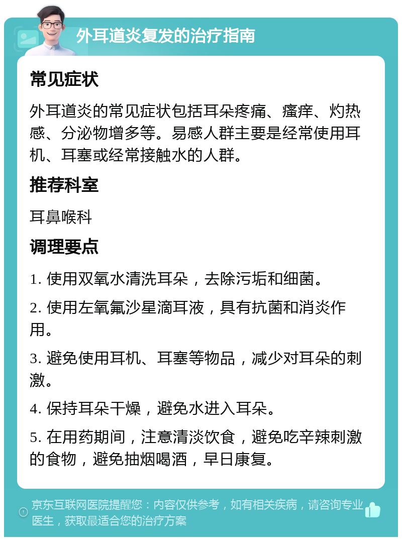 外耳道炎复发的治疗指南 常见症状 外耳道炎的常见症状包括耳朵疼痛、瘙痒、灼热感、分泌物增多等。易感人群主要是经常使用耳机、耳塞或经常接触水的人群。 推荐科室 耳鼻喉科 调理要点 1. 使用双氧水清洗耳朵，去除污垢和细菌。 2. 使用左氧氟沙星滴耳液，具有抗菌和消炎作用。 3. 避免使用耳机、耳塞等物品，减少对耳朵的刺激。 4. 保持耳朵干燥，避免水进入耳朵。 5. 在用药期间，注意清淡饮食，避免吃辛辣刺激的食物，避免抽烟喝酒，早日康复。