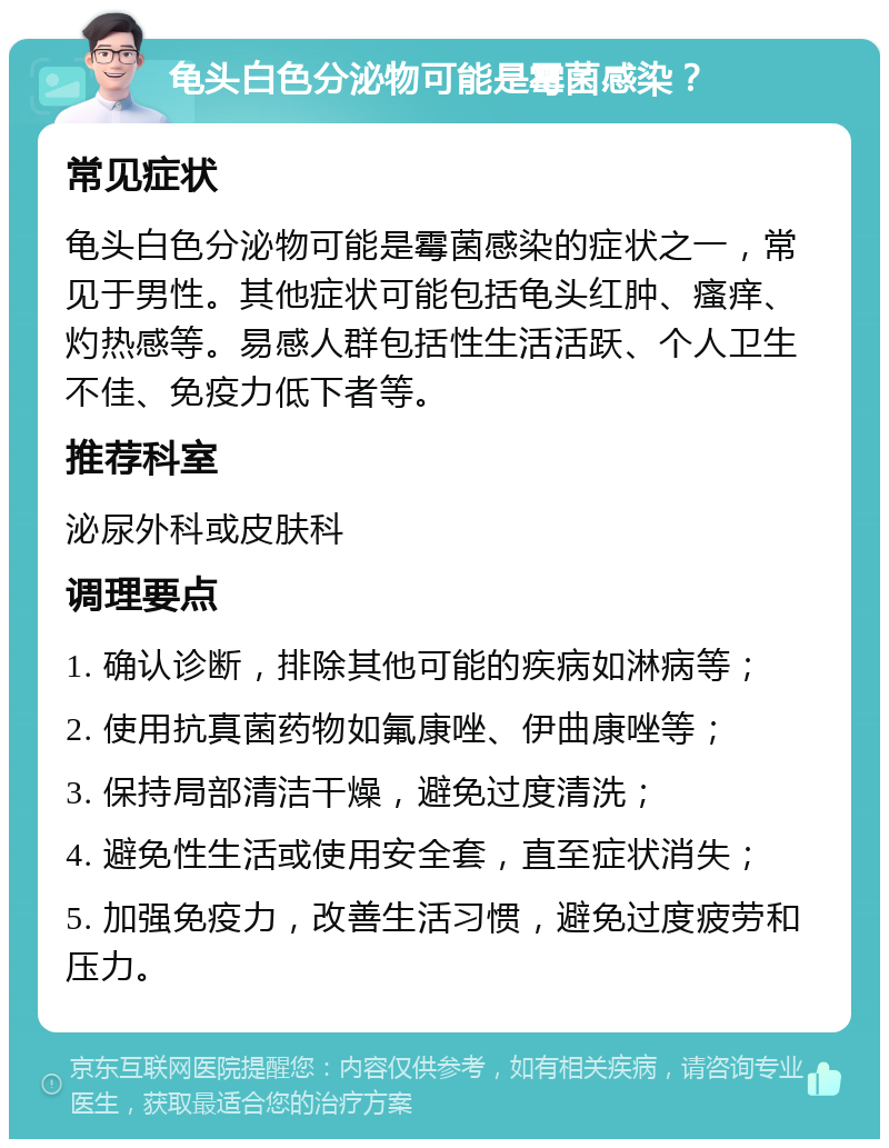 龟头白色分泌物可能是霉菌感染？ 常见症状 龟头白色分泌物可能是霉菌感染的症状之一，常见于男性。其他症状可能包括龟头红肿、瘙痒、灼热感等。易感人群包括性生活活跃、个人卫生不佳、免疫力低下者等。 推荐科室 泌尿外科或皮肤科 调理要点 1. 确认诊断，排除其他可能的疾病如淋病等； 2. 使用抗真菌药物如氟康唑、伊曲康唑等； 3. 保持局部清洁干燥，避免过度清洗； 4. 避免性生活或使用安全套，直至症状消失； 5. 加强免疫力，改善生活习惯，避免过度疲劳和压力。