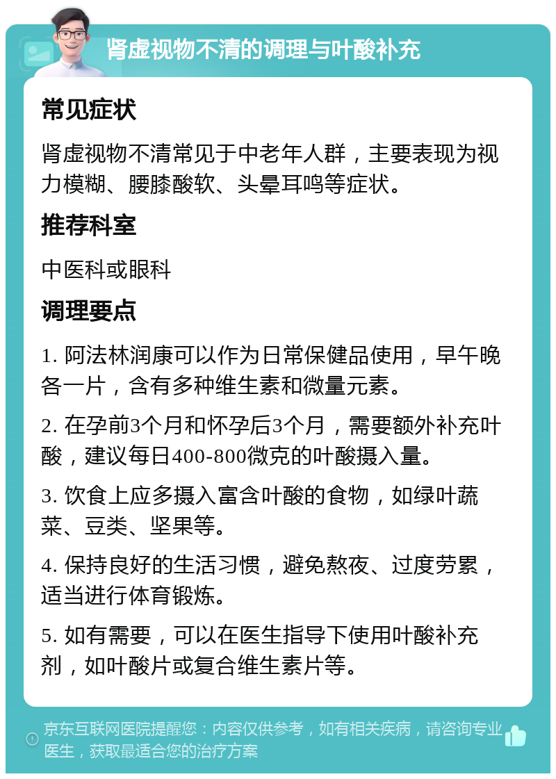 肾虚视物不清的调理与叶酸补充 常见症状 肾虚视物不清常见于中老年人群，主要表现为视力模糊、腰膝酸软、头晕耳鸣等症状。 推荐科室 中医科或眼科 调理要点 1. 阿法林润康可以作为日常保健品使用，早午晚各一片，含有多种维生素和微量元素。 2. 在孕前3个月和怀孕后3个月，需要额外补充叶酸，建议每日400-800微克的叶酸摄入量。 3. 饮食上应多摄入富含叶酸的食物，如绿叶蔬菜、豆类、坚果等。 4. 保持良好的生活习惯，避免熬夜、过度劳累，适当进行体育锻炼。 5. 如有需要，可以在医生指导下使用叶酸补充剂，如叶酸片或复合维生素片等。