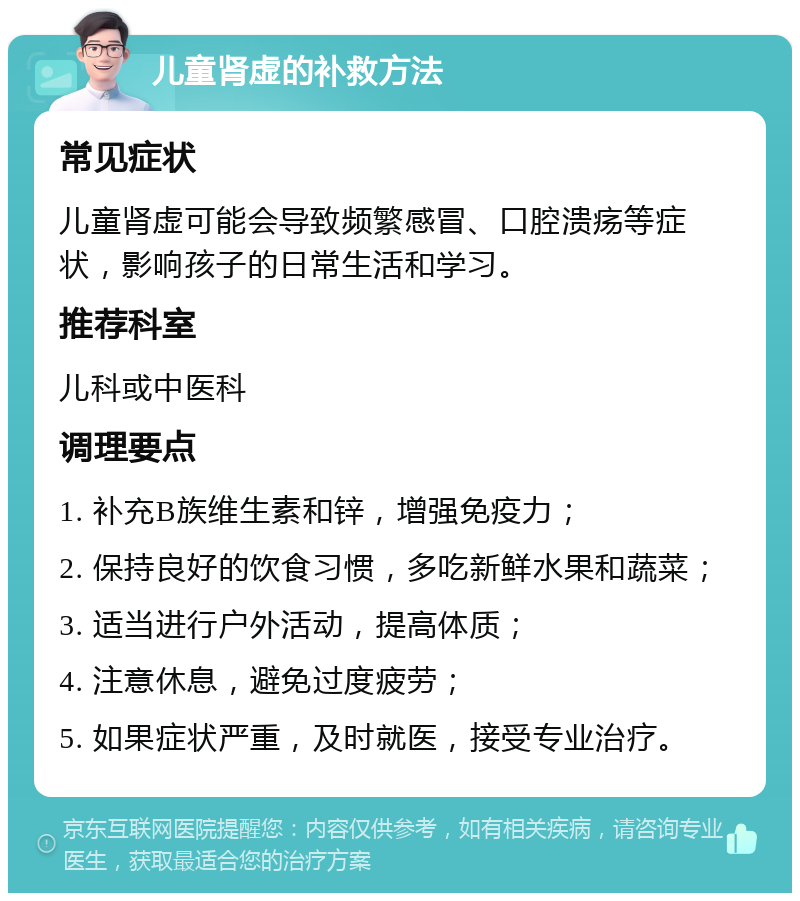 儿童肾虚的补救方法 常见症状 儿童肾虚可能会导致频繁感冒、口腔溃疡等症状，影响孩子的日常生活和学习。 推荐科室 儿科或中医科 调理要点 1. 补充B族维生素和锌，增强免疫力； 2. 保持良好的饮食习惯，多吃新鲜水果和蔬菜； 3. 适当进行户外活动，提高体质； 4. 注意休息，避免过度疲劳； 5. 如果症状严重，及时就医，接受专业治疗。