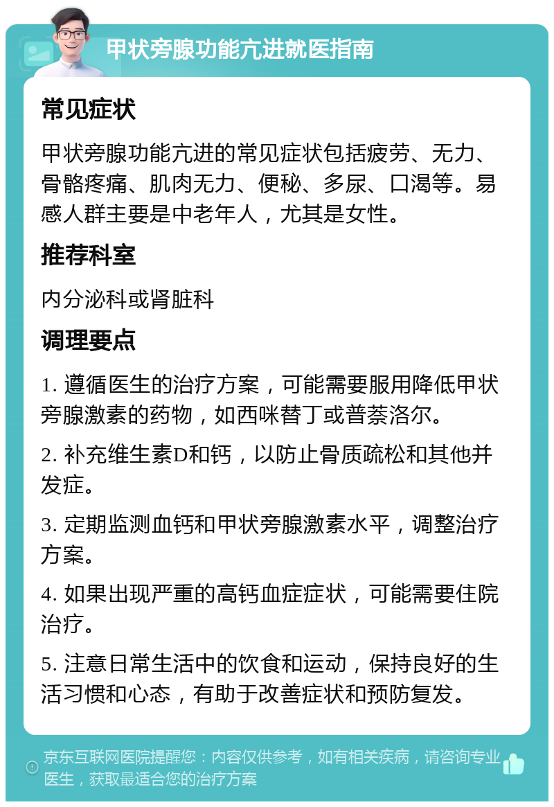 甲状旁腺功能亢进就医指南 常见症状 甲状旁腺功能亢进的常见症状包括疲劳、无力、骨骼疼痛、肌肉无力、便秘、多尿、口渴等。易感人群主要是中老年人，尤其是女性。 推荐科室 内分泌科或肾脏科 调理要点 1. 遵循医生的治疗方案，可能需要服用降低甲状旁腺激素的药物，如西咪替丁或普萘洛尔。 2. 补充维生素D和钙，以防止骨质疏松和其他并发症。 3. 定期监测血钙和甲状旁腺激素水平，调整治疗方案。 4. 如果出现严重的高钙血症症状，可能需要住院治疗。 5. 注意日常生活中的饮食和运动，保持良好的生活习惯和心态，有助于改善症状和预防复发。