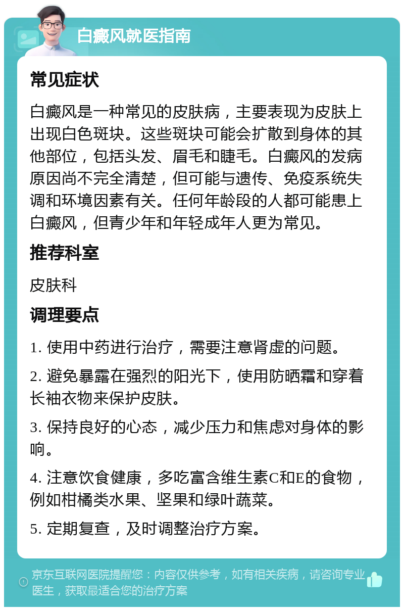 白癜风就医指南 常见症状 白癜风是一种常见的皮肤病，主要表现为皮肤上出现白色斑块。这些斑块可能会扩散到身体的其他部位，包括头发、眉毛和睫毛。白癜风的发病原因尚不完全清楚，但可能与遗传、免疫系统失调和环境因素有关。任何年龄段的人都可能患上白癜风，但青少年和年轻成年人更为常见。 推荐科室 皮肤科 调理要点 1. 使用中药进行治疗，需要注意肾虚的问题。 2. 避免暴露在强烈的阳光下，使用防晒霜和穿着长袖衣物来保护皮肤。 3. 保持良好的心态，减少压力和焦虑对身体的影响。 4. 注意饮食健康，多吃富含维生素C和E的食物，例如柑橘类水果、坚果和绿叶蔬菜。 5. 定期复查，及时调整治疗方案。