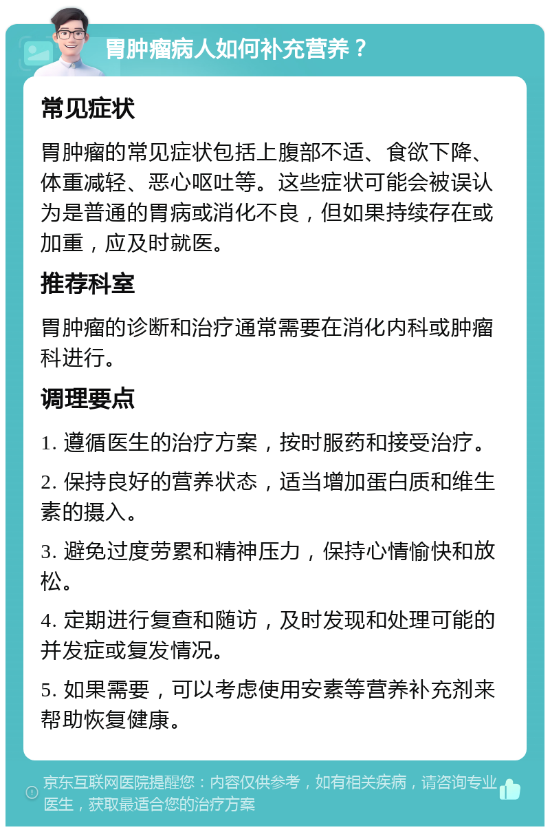 胃肿瘤病人如何补充营养？ 常见症状 胃肿瘤的常见症状包括上腹部不适、食欲下降、体重减轻、恶心呕吐等。这些症状可能会被误认为是普通的胃病或消化不良，但如果持续存在或加重，应及时就医。 推荐科室 胃肿瘤的诊断和治疗通常需要在消化内科或肿瘤科进行。 调理要点 1. 遵循医生的治疗方案，按时服药和接受治疗。 2. 保持良好的营养状态，适当增加蛋白质和维生素的摄入。 3. 避免过度劳累和精神压力，保持心情愉快和放松。 4. 定期进行复查和随访，及时发现和处理可能的并发症或复发情况。 5. 如果需要，可以考虑使用安素等营养补充剂来帮助恢复健康。