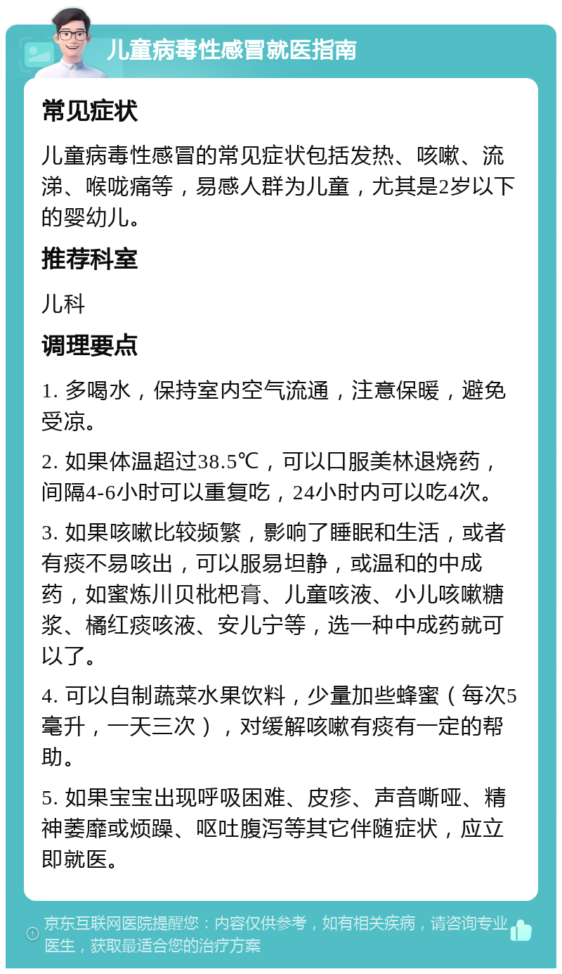 儿童病毒性感冒就医指南 常见症状 儿童病毒性感冒的常见症状包括发热、咳嗽、流涕、喉咙痛等，易感人群为儿童，尤其是2岁以下的婴幼儿。 推荐科室 儿科 调理要点 1. 多喝水，保持室内空气流通，注意保暖，避免受凉。 2. 如果体温超过38.5℃，可以口服美林退烧药，间隔4-6小时可以重复吃，24小时内可以吃4次。 3. 如果咳嗽比较频繁，影响了睡眠和生活，或者有痰不易咳出，可以服易坦静，或温和的中成药，如蜜炼川贝枇杷膏、儿童咳液、小儿咳嗽糖浆、橘红痰咳液、安儿宁等，选一种中成药就可以了。 4. 可以自制蔬菜水果饮料，少量加些蜂蜜（每次5毫升，一天三次），对缓解咳嗽有痰有一定的帮助。 5. 如果宝宝出现呼吸困难、皮疹、声音嘶哑、精神萎靡或烦躁、呕吐腹泻等其它伴随症状，应立即就医。