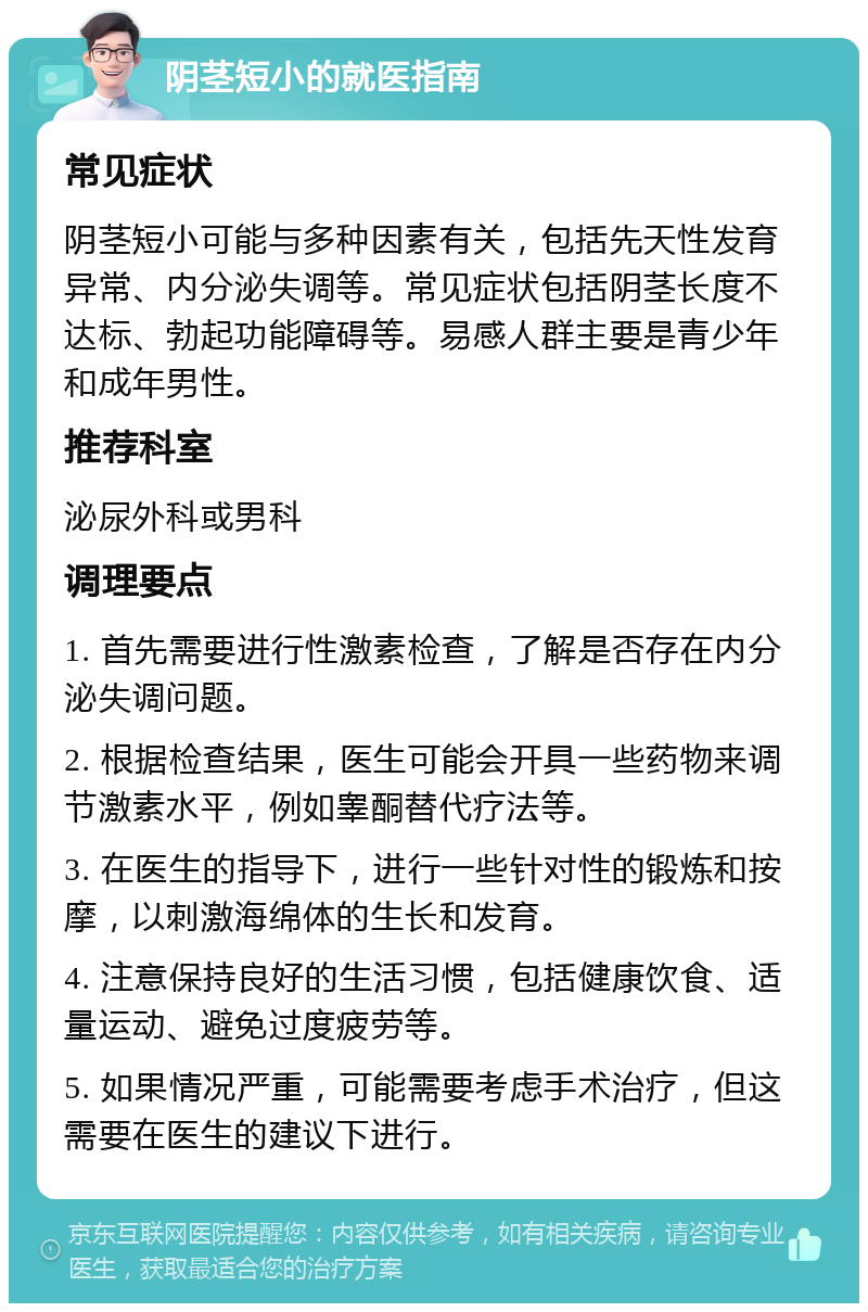 阴茎短小的就医指南 常见症状 阴茎短小可能与多种因素有关，包括先天性发育异常、内分泌失调等。常见症状包括阴茎长度不达标、勃起功能障碍等。易感人群主要是青少年和成年男性。 推荐科室 泌尿外科或男科 调理要点 1. 首先需要进行性激素检查，了解是否存在内分泌失调问题。 2. 根据检查结果，医生可能会开具一些药物来调节激素水平，例如睾酮替代疗法等。 3. 在医生的指导下，进行一些针对性的锻炼和按摩，以刺激海绵体的生长和发育。 4. 注意保持良好的生活习惯，包括健康饮食、适量运动、避免过度疲劳等。 5. 如果情况严重，可能需要考虑手术治疗，但这需要在医生的建议下进行。