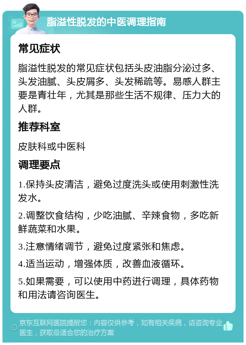 脂溢性脱发的中医调理指南 常见症状 脂溢性脱发的常见症状包括头皮油脂分泌过多、头发油腻、头皮屑多、头发稀疏等。易感人群主要是青壮年，尤其是那些生活不规律、压力大的人群。 推荐科室 皮肤科或中医科 调理要点 1.保持头皮清洁，避免过度洗头或使用刺激性洗发水。 2.调整饮食结构，少吃油腻、辛辣食物，多吃新鲜蔬菜和水果。 3.注意情绪调节，避免过度紧张和焦虑。 4.适当运动，增强体质，改善血液循环。 5.如果需要，可以使用中药进行调理，具体药物和用法请咨询医生。