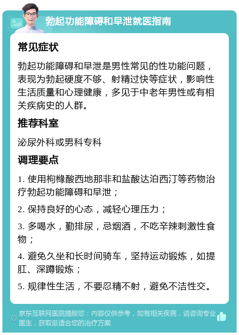 勃起功能障碍和早泄就医指南 常见症状 勃起功能障碍和早泄是男性常见的性功能问题，表现为勃起硬度不够、射精过快等症状，影响性生活质量和心理健康，多见于中老年男性或有相关疾病史的人群。 推荐科室 泌尿外科或男科专科 调理要点 1. 使用枸橼酸西地那非和盐酸达泊西汀等药物治疗勃起功能障碍和早泄； 2. 保持良好的心态，减轻心理压力； 3. 多喝水，勤排尿，忌烟酒，不吃辛辣刺激性食物； 4. 避免久坐和长时间骑车，坚持运动锻炼，如提肛、深蹲锻炼； 5. 规律性生活，不要忍精不射，避免不洁性交。