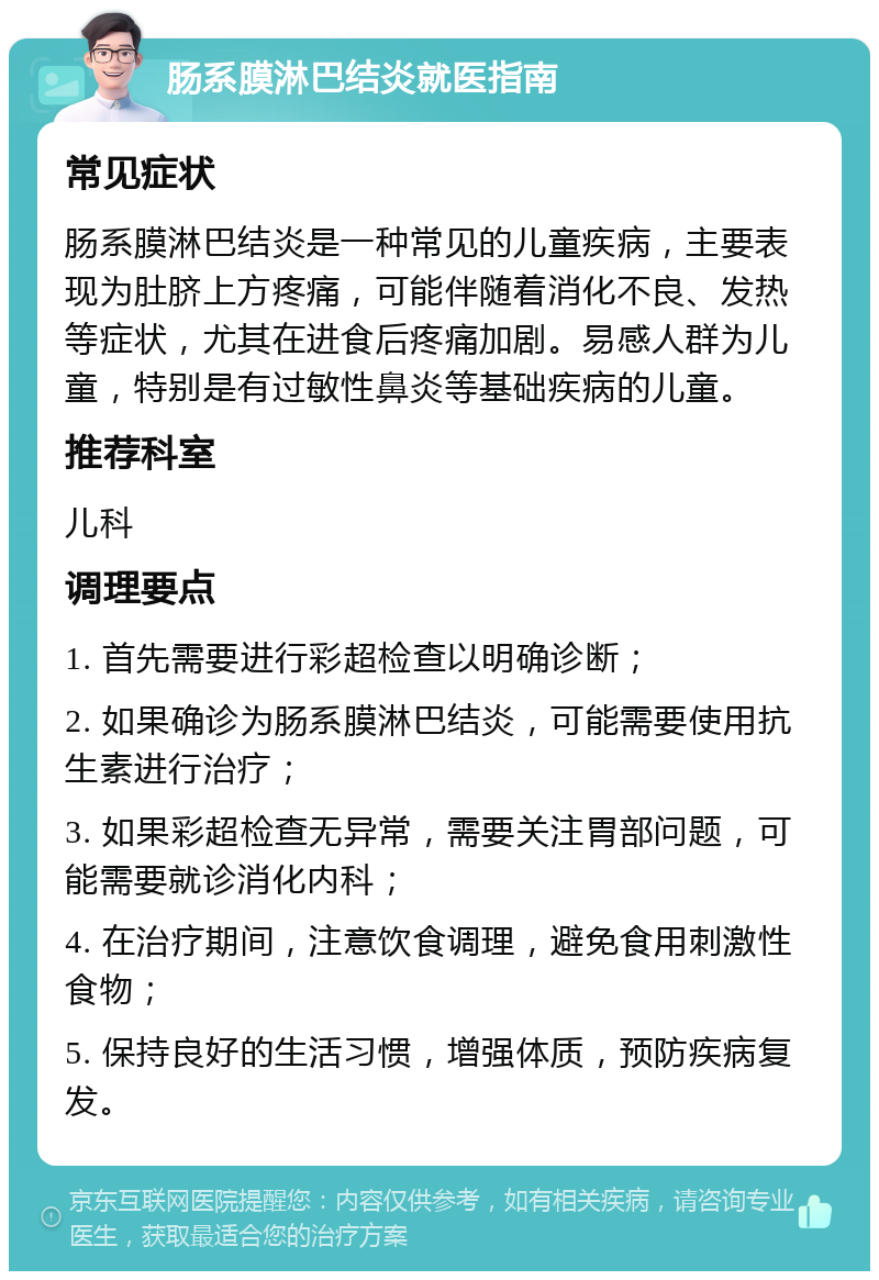 肠系膜淋巴结炎就医指南 常见症状 肠系膜淋巴结炎是一种常见的儿童疾病，主要表现为肚脐上方疼痛，可能伴随着消化不良、发热等症状，尤其在进食后疼痛加剧。易感人群为儿童，特别是有过敏性鼻炎等基础疾病的儿童。 推荐科室 儿科 调理要点 1. 首先需要进行彩超检查以明确诊断； 2. 如果确诊为肠系膜淋巴结炎，可能需要使用抗生素进行治疗； 3. 如果彩超检查无异常，需要关注胃部问题，可能需要就诊消化内科； 4. 在治疗期间，注意饮食调理，避免食用刺激性食物； 5. 保持良好的生活习惯，增强体质，预防疾病复发。