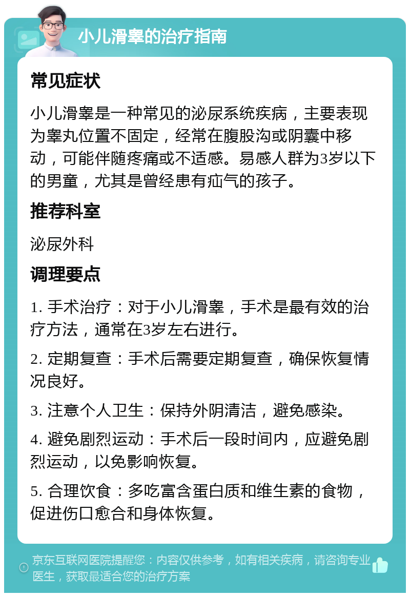 小儿滑睾的治疗指南 常见症状 小儿滑睾是一种常见的泌尿系统疾病，主要表现为睾丸位置不固定，经常在腹股沟或阴囊中移动，可能伴随疼痛或不适感。易感人群为3岁以下的男童，尤其是曾经患有疝气的孩子。 推荐科室 泌尿外科 调理要点 1. 手术治疗：对于小儿滑睾，手术是最有效的治疗方法，通常在3岁左右进行。 2. 定期复查：手术后需要定期复查，确保恢复情况良好。 3. 注意个人卫生：保持外阴清洁，避免感染。 4. 避免剧烈运动：手术后一段时间内，应避免剧烈运动，以免影响恢复。 5. 合理饮食：多吃富含蛋白质和维生素的食物，促进伤口愈合和身体恢复。