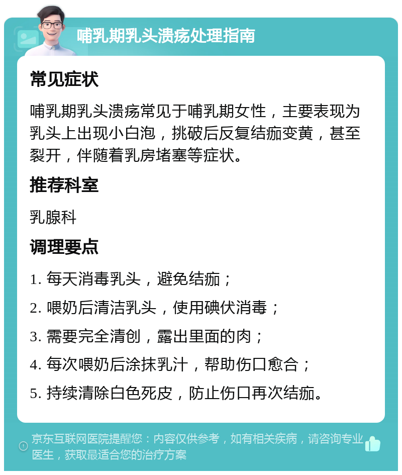 哺乳期乳头溃疡处理指南 常见症状 哺乳期乳头溃疡常见于哺乳期女性，主要表现为乳头上出现小白泡，挑破后反复结痂变黄，甚至裂开，伴随着乳房堵塞等症状。 推荐科室 乳腺科 调理要点 1. 每天消毒乳头，避免结痂； 2. 喂奶后清洁乳头，使用碘伏消毒； 3. 需要完全清创，露出里面的肉； 4. 每次喂奶后涂抹乳汁，帮助伤口愈合； 5. 持续清除白色死皮，防止伤口再次结痂。