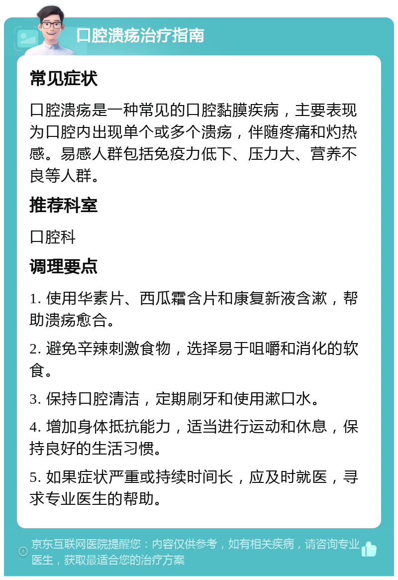 口腔溃疡治疗指南 常见症状 口腔溃疡是一种常见的口腔黏膜疾病，主要表现为口腔内出现单个或多个溃疡，伴随疼痛和灼热感。易感人群包括免疫力低下、压力大、营养不良等人群。 推荐科室 口腔科 调理要点 1. 使用华素片、西瓜霜含片和康复新液含漱，帮助溃疡愈合。 2. 避免辛辣刺激食物，选择易于咀嚼和消化的软食。 3. 保持口腔清洁，定期刷牙和使用漱口水。 4. 增加身体抵抗能力，适当进行运动和休息，保持良好的生活习惯。 5. 如果症状严重或持续时间长，应及时就医，寻求专业医生的帮助。