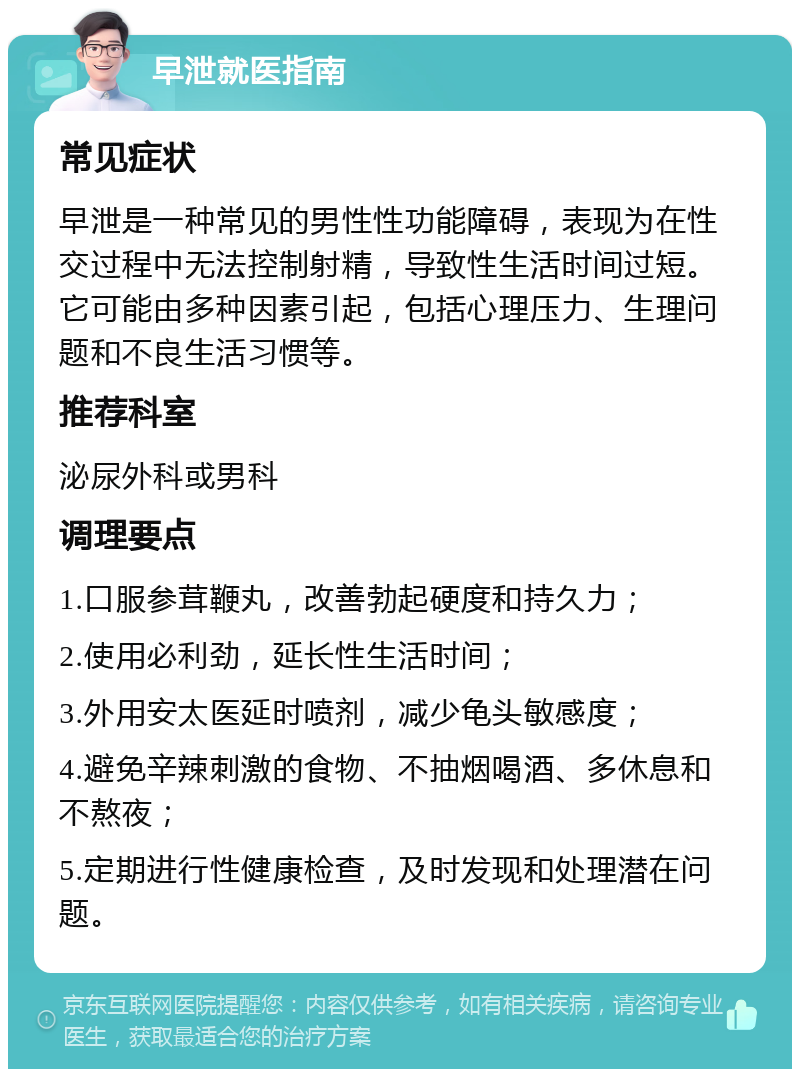 早泄就医指南 常见症状 早泄是一种常见的男性性功能障碍，表现为在性交过程中无法控制射精，导致性生活时间过短。它可能由多种因素引起，包括心理压力、生理问题和不良生活习惯等。 推荐科室 泌尿外科或男科 调理要点 1.口服参茸鞭丸，改善勃起硬度和持久力； 2.使用必利劲，延长性生活时间； 3.外用安太医延时喷剂，减少龟头敏感度； 4.避免辛辣刺激的食物、不抽烟喝酒、多休息和不熬夜； 5.定期进行性健康检查，及时发现和处理潜在问题。