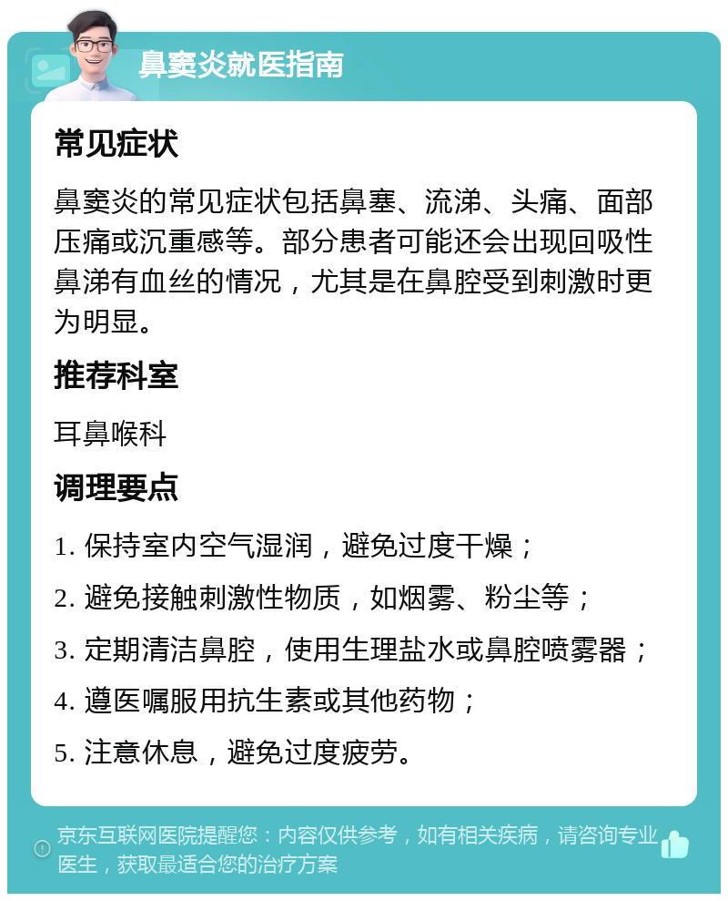 鼻窦炎就医指南 常见症状 鼻窦炎的常见症状包括鼻塞、流涕、头痛、面部压痛或沉重感等。部分患者可能还会出现回吸性鼻涕有血丝的情况，尤其是在鼻腔受到刺激时更为明显。 推荐科室 耳鼻喉科 调理要点 1. 保持室内空气湿润，避免过度干燥； 2. 避免接触刺激性物质，如烟雾、粉尘等； 3. 定期清洁鼻腔，使用生理盐水或鼻腔喷雾器； 4. 遵医嘱服用抗生素或其他药物； 5. 注意休息，避免过度疲劳。