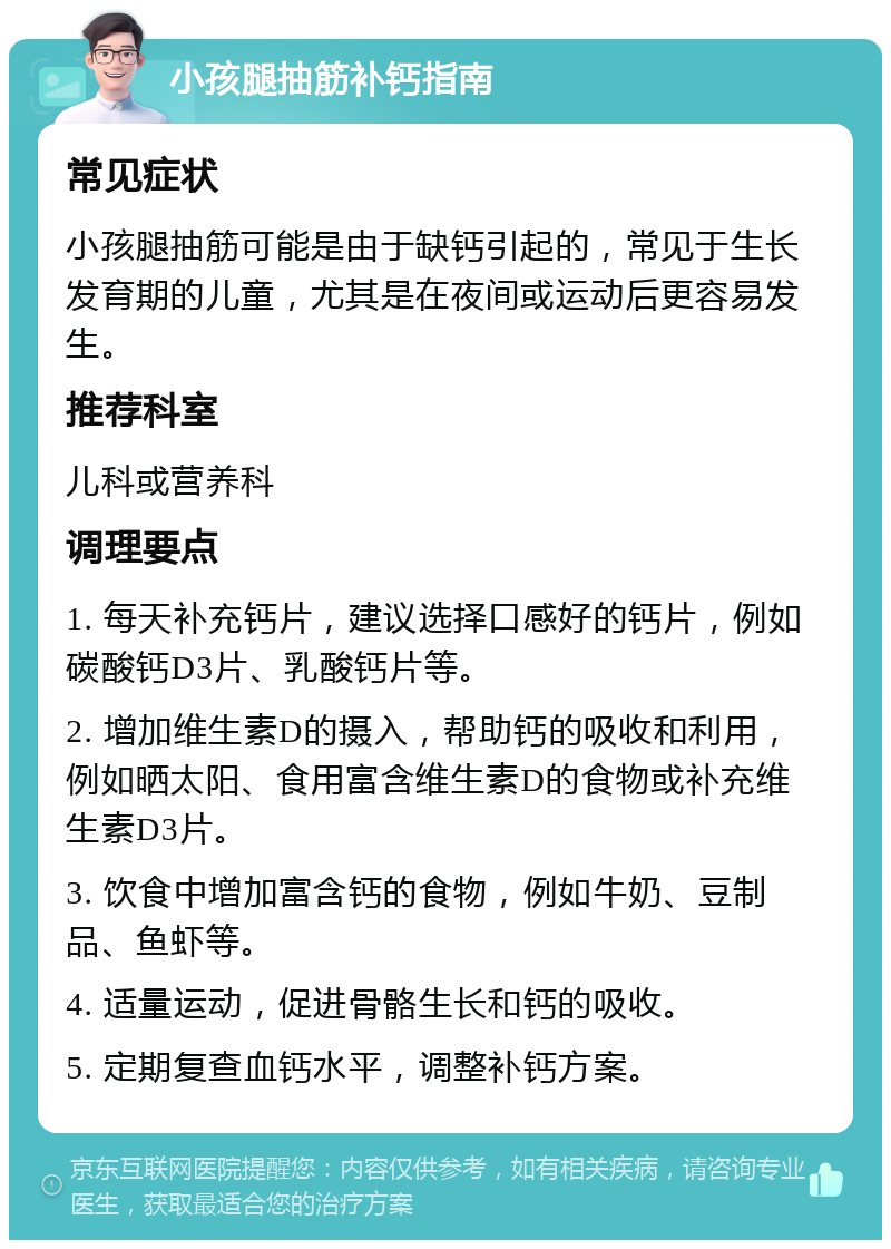 小孩腿抽筋补钙指南 常见症状 小孩腿抽筋可能是由于缺钙引起的，常见于生长发育期的儿童，尤其是在夜间或运动后更容易发生。 推荐科室 儿科或营养科 调理要点 1. 每天补充钙片，建议选择口感好的钙片，例如碳酸钙D3片、乳酸钙片等。 2. 增加维生素D的摄入，帮助钙的吸收和利用，例如晒太阳、食用富含维生素D的食物或补充维生素D3片。 3. 饮食中增加富含钙的食物，例如牛奶、豆制品、鱼虾等。 4. 适量运动，促进骨骼生长和钙的吸收。 5. 定期复查血钙水平，调整补钙方案。