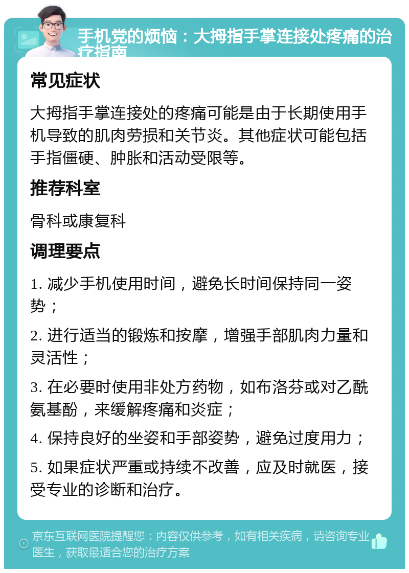 手机党的烦恼：大拇指手掌连接处疼痛的治疗指南 常见症状 大拇指手掌连接处的疼痛可能是由于长期使用手机导致的肌肉劳损和关节炎。其他症状可能包括手指僵硬、肿胀和活动受限等。 推荐科室 骨科或康复科 调理要点 1. 减少手机使用时间，避免长时间保持同一姿势； 2. 进行适当的锻炼和按摩，增强手部肌肉力量和灵活性； 3. 在必要时使用非处方药物，如布洛芬或对乙酰氨基酚，来缓解疼痛和炎症； 4. 保持良好的坐姿和手部姿势，避免过度用力； 5. 如果症状严重或持续不改善，应及时就医，接受专业的诊断和治疗。