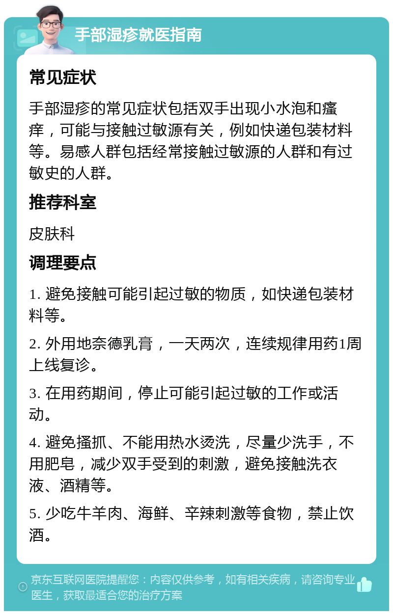 手部湿疹就医指南 常见症状 手部湿疹的常见症状包括双手出现小水泡和瘙痒，可能与接触过敏源有关，例如快递包装材料等。易感人群包括经常接触过敏源的人群和有过敏史的人群。 推荐科室 皮肤科 调理要点 1. 避免接触可能引起过敏的物质，如快递包装材料等。 2. 外用地奈德乳膏，一天两次，连续规律用药1周上线复诊。 3. 在用药期间，停止可能引起过敏的工作或活动。 4. 避免搔抓、不能用热水烫洗，尽量少洗手，不用肥皂，减少双手受到的刺激，避免接触洗衣液、酒精等。 5. 少吃牛羊肉、海鲜、辛辣刺激等食物，禁止饮酒。