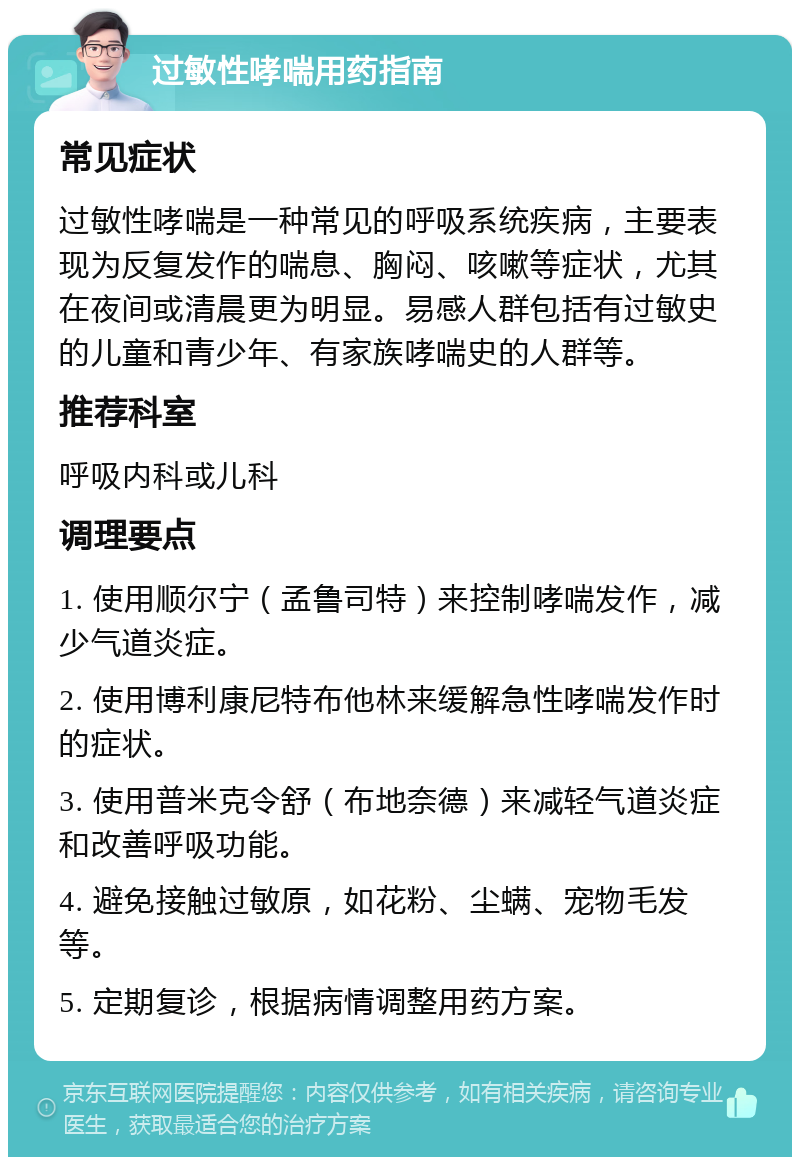 过敏性哮喘用药指南 常见症状 过敏性哮喘是一种常见的呼吸系统疾病，主要表现为反复发作的喘息、胸闷、咳嗽等症状，尤其在夜间或清晨更为明显。易感人群包括有过敏史的儿童和青少年、有家族哮喘史的人群等。 推荐科室 呼吸内科或儿科 调理要点 1. 使用顺尔宁（孟鲁司特）来控制哮喘发作，减少气道炎症。 2. 使用博利康尼特布他林来缓解急性哮喘发作时的症状。 3. 使用普米克令舒（布地奈德）来减轻气道炎症和改善呼吸功能。 4. 避免接触过敏原，如花粉、尘螨、宠物毛发等。 5. 定期复诊，根据病情调整用药方案。